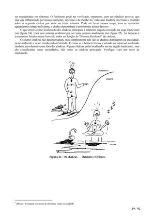 ser enquadradas em sistemas. O fenômeno pode ser verificado, entretanto, com um pêndulo passivo, que
não seja influenciado por nossas intenções, tal como o de moldavito*
(não usar madeira ou cristais), mantido
sobre o segundo chakra por vinte ou trinta minutos. Pode até levar menos tempo; mas se realmente
aguardarmos tempo suficiente, o chakra demonstrará o movimento acima descrito.
O que arrolei como localização dos chakras principais é diferente daquilo ensinado na yoga tradicional
(ver figura 24). Usei esse sistema ocidental por ser mais comum atualmente (ver figura 25). As doenças e
tratamentos listados nesse livro são todos em função do "Sistema Ocidental" de chakras.
Os outros chakras não desapareceram, mas simplesmente não são os chakras dominantes na atualidade,
neste ambiente e neste mundo industrializado. É como se o homem tivesse evoluído ou estivesse evoluindo
também para dentro e para fora dos chakras. Alguns chakras estão localizados na sua região tradicional, mas
são classificados como secundários, não como os chakras principais. Verifique você por meio da
exploração.
Figura 24 - Os chakras — Ocidente e Oriente.
*
(Miner.) Variedade resistente de obsidiana verde-escura [NT].
49 / 92
 