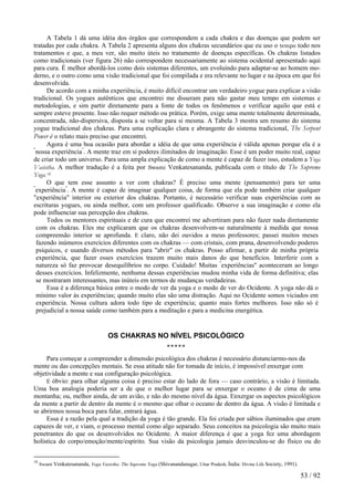 A Tabela 1 dá uma idéia dos órgãos que correspondem a cada chakra e das doenças que podem ser
tratadas por cada chakra. A Tabela 2 apresenta alguns dos chakras secundários que eu uso o tempo todo nos
tratamentos e que, a meu ver, são muito úteis no tratamento de doenças específicas. Os chakras listados
como tradicionais (ver figura 26) não correspondem necessariamente ao sistema ocidental apresentado aqui
para cura. É melhor abordá-los como dois sistemas diferentes, um evoluindo para adaptar-se ao homem mo-
derno, e o outro como uma visão tradicional que foi compilada e era relevante no lugar e na época em que foi
desenvolvida.
De acordo com a minha experiência, é muito difícil encontrar um verdadeiro yogue para explicar a visão
tradicional. Os yogues autênticos que encontrei me disseram para não gastar meu tempo em sistemas e
metodologias, e sim partir diretamente para a fonte de todos os fenômenos e verificar aquilo que está e
sempre esteve presente. Isso não requer método ou prática. Porém, exige uma mente totalmente determinada,
concentrada, não-dispersiva, disposta a se voltar para si mesma. A Tabela 3 mostra um resumo do sistema
yogue tradicional dos chakras. Para uma explicação clara e abrangente do sistema tradicional, The Serpent
Power é o relato mais preciso que encontrei.
Agora é uma boa ocasião para abordar a idéia de que uma experiência é válida apenas porque ela é a
"
nossa experiência"
. A mente traz em si poderes ilimitados de imaginação. Esse é um poder muito real, capaz
de criar todo um universo. Para uma ampla explicação de como a mente é capaz de fazer isso, estudem a Yoga
Vasistha. A melhor tradução é a feita por Swami Venkatesananda, publicada com o título de The Supreme
Yoga.18
O que tem esse assunto a ver com chakras? É preciso uma mente (pensamento) para ter uma
"
experiência"
. A mente é capaz de imaginar qualquer coisa, de forma que ela pode também criar qualquer
"experiência" interior ou exterior dos chakras. Portanto, é necessário verificar suas experiências com as
escrituras yogues, ou ainda melhor, com um professor qualificado. Observe a sua imaginação e como ela
pode influenciar sua percepção dos chakras.
Todos os mentores espirituais e de cura que encontrei me advertiram para não fazer nada diretamente
com os chakras. Eles me explicaram que os chakras desenvolvem-se naturalmente à medida que nossa
compreensão interior se aprofunda. E claro, não dei ouvidos a meus professores; passei muitos meses
fazendo inúmeros exercícios diferentes com os chakras — com cristais, com prana, desenvolvendo poderes
psíquicos, e usando diversos métodos para "abrir" os chakras. Posso afirmar, a partir de minha própria
experiência, que fazer esses exercícios trazem muito mais danos do que benefícios. Interferir com a
natureza só faz provocar desequilíbrios no corpo. Cuidado! Muitas "
experiências" aconteceram ao longo
desses exercícios. Infelizmente, nenhuma dessas experiências mudou minha vida de forma definitiva; elas
se mostraram interessantes, mas inúteis em termos de mudanças verdadeiras.
Essa é a diferença básica entre o modo de ver da yoga e o modo de ver do Ocidente. A yoga não dá o
mínimo valor às experiências; quando muito elas são uma distração. Aqui no Ocidente somos viciados em
experiência. Nossa cultura adora todo tipo de experiência; quanto mais fortes melhores. Isso não só é
prejudicial a nossa saúde como também para a meditação e para a medicina energética.
OS CHAKRAS NO NÍVEL PSICOLÓGICO
*****
Para começar a compreender a dimensão psicológica dos chakras é necessário distanciarmo-nos da
mente ou das concepções mentais. Se essa atitude não for tomada de início, é impossível enxergar com
objetividade a mente e sua configuração psicológica.
E óbvio: para olhar alguma coisa é preciso estar do lado de fora — caso contrário, a visão é limitada.
Uma boa analogia poderia ser a de que o melhor lugar para se enxergar o oceano é de cima de uma
montanha; ou, melhor ainda, de um avião, e não do mesmo nível da água. Enxergar os aspectos psicológicos
da mente a partir de dentro da mente é o mesmo que olhar o oceano de dentro da água. A visão é limitada e
se abrirmos nossa boca para falar, entrará água.
Essa é a razão pela qual a tradição da yoga é tão grande. Ela foi criada por sábios iluminados que eram
capazes de ver, e viam, o processo mental como algo separado. Seus conceitos na psicologia são muito mais
penetrantes do que os desenvolvidos no Ocidente. A maior diferença é que a yoga fez uma abordagem
holística do corpo/emoção/mente/espírito. Sua visão da psicologia jamais desvinculou-se do físico ou do
18
Swami Venkatesananda, Yoga Vasistha: The Supreme Yoga (Shivanandanagar, Uttar Pradesh, Índia: Divine Life Society, 1991).
53 / 92
 