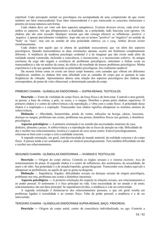 espiritual. Cada percepção mental ou psicológica era acompanhada de uma compreensão de que existe
também um fator transcendental. Esse fator transcendental é o que transcende os conceitos intelectuais e
penetra em nossa natureza sem forma.
Cada chakra deve ser visto sob dois aspectos antagônicos. Existem diversos níveis, cada nível tem
ambos os aspectos. Até que ultrapassemos a dualidade, ou a polaridade, tudo funciona com opostos. Os
chakras não são uma exceção. Qualquer sistema que não consiga oferecer as influências "
positiva"
e
"
negativa"
é apenas parcialmente verdadeiro. Aqui não uso os termos "positivo" ou "negativo" no sentido de
"bom" ou "mau", mas sim no sentido de uma polaridade elétrica; yin e yang. Ambos devem existir
simultaneamente.
Cada chakra tem aquilo que se chama de qualidade transcendental, que vai além dos aspectos
psicológicos. Quando transcendemos as duas orientações opostas, ocorre um fenômeno completamente
diferente. A tendência da moderna psicologia ocidental é a de imaginar que não existe nada além da
realidade mental construída, incluindo a consciência, o inconsciente, e o inconsciente coletivo. As antigas
escrituras da yoga não negam a existência de problemas psicológicos, entretanto a ênfase reside na
transcendência e não na análise da causa, do efeito e do resultado de nossos problemas psicológicos. Minha
experiência é a de que quando transcendo as polaridades psicológicas, fico realmente saudável.
Da mesma forma como só existe um único corpo humano, com camadas que vibram em diferentes
freqüências, também os chakras têm uma afinidade com as camadas do corpo que se ajustam às suas
freqüências de vibração. Apresentamos abaixo uma relação dos aspectos psicológicos dos chakras que
correspondem, do ponto de vista vibracional, a determinada camada do corpo.
PRIMEIRO CHAKRA - GLÂNDULAS ENDÓCRINAS — SUPRA-RENAIS, TESTÍCULOS.
Descrição — Fonte de vitalidade do corpo físico, da força física e do bem-estar. Controla a área genital,
as pernas, a base da coluna, a pele, os ossos, e o sangue. Distribui o prana pelos chakras superiores. O
primeiro chakra é o centro da sobrevivência e da reprodução, e vibra com o corpo físico. A polaridade desse
chakra é a inspiração e a expiração. Transcender esse chakra significa ultrapassar os instintos animais de
sobrevivência.
Disfunção — Obesidade, hemorróidas, prisão de ventre, infecções na bexiga, câncer, leucemia,
doenças no sangue, problemas nas costas, problemas nas pernas, distúrbios físicos nos genitais, e distúrbios
psicológicos.
Aspectos psicológicos — A primeira orientação é no sentido das necessidades materiais de casa,
dinheiro, alimento e posses. A sobrevivência e a reprodução são os focos de atenção na vida. Dificuldade de
dar e receber nos relacionamentos; luxúria é o aspecto do sexo nesse centro. Estável psicologicamente,
relaciona-se bem com o corpo e com a realidade concreta.
A segunda orientação, em geral, está desvinculada do mundo material, da realidade concreta e do corpo
físico. A pessoa tende a ser sonhadora e pode ser instável psicologicamente. Tem também dificuldade em dar
e receber nos relacionamentos.
SEGUNDO CHAKRA - GLÂNDULAS ENDÓCRINAS — OVÁRIOS E TESTÍCULOS.
Descrição — Origem do corpo etérico. Controla os órgãos sexuais e o sistema excretor. Area de
armazenamento do prana. O segundo chakra é o centro de influências, dos sentimentos, da sexualidade, do
amor e do ódio. Sua polaridade é a de atração/repulsão, gostar/desgostar. Transcender esse chakra equivale a
ultrapassar as preferências, ou aquilo de que se gosta ou desgosta.
Disfunção — Impotência, frigidez, dificuldades sexuais ou doenças sexuais de origem psicológica,
problemas nos rins, problemas nas costas e distúrbios intestinais.
Aspectos psicológicos — A primeira orientação diz respeito às relações sexuais, aos relacionamentos e
ao poder pessoal. O sentimento é o foco principal na vida. Uma necessidade de ser amado e de amar;
relacionamentos são um fator principal. Se superdesenvolvidos, a tendência é a de ser extrovertido.
A segunda orientação é distanciar-se dos relacionamentos pessoais, o que em geral resulta em
problemas ligados à sexualidade e ao contato físico. Falta de poder pessoal; a tendência é a de ser
introvertido.
TERCEIRO CHAKRA - GLÂNDULAS ENDÓCRINAS SUPRA-RENAIS, BAÇO, PÂNCREAS.
Descrição — Origem do corpo astral, centro da consciência individualizada, ou ego. Controla a
54 / 92
 