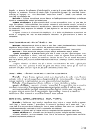 digestão e a absorção dos alimentos. Controla também a maioria de nossos órgãos internos abaixo do
diafragma e a temperatura do corpo. O terceiro chakra é um depósito de prana. Sua polaridade é poder:
poderoso ou impotente (por vezes denominado "magnetismo pessoal"). Quando transcendemos essa
polaridade o resultado é a paz.
Disfunção — Diabetes, hipoglicemia, úlceras, doenças no fígado, problemas no estômago, perturbações
digestivas, baixa vitalidade, tensões nervosas e febres.
Aspectos psicológicos — A primeira orientação é a de uma personalidade forte e em geral a de um
corpo físico robusto e cheio de vitalidade. Uma presença "magnética", pode controlar situações em benefício
pessoal. Competição, natureza dominadora, sucesso pessoal e possessividade nos relacionamentos são alguns
dos sinais desse centro. Repressão das emoções. Em geral, a pessoa está sob tensão ou muito tensa e tende a
ser extrovertida.
A segunda orientação é esquivar-se das competições, ter o desejo de permanecer invisível sem ser
notada, e a insegurança na vida e nos relacionamentos. Emocional. Em geral sob tensão, e tende a ser
introvertido.
QUARTO CHAKRA - GLÂNDULAS ENDÓCRINAS — TIMO.
Descrição — Origem do corpo mental, o centro do amor. Esse chakra controla os sistemas circulatório e
respiratório. Sua polaridade é o fluxo e o refluxo dos pensamentos na consciência.
Ao transcender essa polaridade, transcendemos a mente ou o pensamento, e o resultado é amor divino.
Disfunção — Asma, pressão alta, doença no coração, doenças pulmonares e doenças infantis.
Aspectos psicológicos — A primeira orientação é amar os outros. Em geral é pessoa disposta a dar,
compartilhar. É sentimental e emotiva, ainda que tranqüila e capaz de expressar essas qualidades com
facilidade. O amoré dirigido às pessoas, aos animais e à natureza, mas talvez não a si mesma. Relaciona-se
bem com as pessoas, mas pode não estar ancorada na realidade física; a orientação é voltada para a aceitação
dos outros.
A segunda orientação é a falta de amor por si mesma, e de estar afastada dos outros. A pessoa pode
relacionar-se, mas sem a qualidade do amor. Em geral, uma infância sofrida impede que ela receba ou
demonstre amor, bem como ativa aquela dor. Ela pode ser também desumana e fria.
QUINTO CHAKRA - GLÂNDULAS ENDÓCRINAS — TIREÓIDE, PARATIREÓIDE.
Descrição — Origem do corpo espiritual, controla a área da garganta e das cordas vocais. O quinto
chakra é o centro da expressão e da purificação. Sua polaridade é vida e morte; transcender a vida e a morte é
conhecer o eu imortal ou espiritual, ainda que como uma consciência individualizada.
Disfunção — Dores de garganta, resfriados, problemas no pescoço e distúrbios na tireóide.
Aspectos psicológicos — A primeira orientação é a capacidade de expressar idéias e de se comunicar
com clareza com os outros. Respostas espontâneas a pessoas e situações, uma falta de medo em geral.
A segunda orientação é a inabilidade para se expressar bem. Reprimir emoções nesse centro resulta em
ser retraído. Medo de se expor, falta de espontaneidade. A personalidade é incapaz de se expandir no
trabalho ou na vida, e incapaz de ter novas idéias. Em geral, pessoa medrosa.
SEXTO CHAKRA - GLÂNDULAS ENDÓCRINAS — PINEAL, PITUITÁRIA.
Descrição — Origem do corpo cósmico, controla os olhos, o nariz, o cérebro inferior, o sistema
endócrino e o sistema nervoso. O sexto chakra é o centro da inteligência ou da mente sutil. Tem a
capacidade de penetrar no véu da ilusão que é a fonte de nossos problemas. Esse centro tem a polaridade da
criação e da destruição; transcendê-lo significa testemunhar a consciência.
Disfunção — Cegueira, dores de cabeça, resfriados, alergias e distúrbios no sistema endócrino.
Aspectos psicológicos — A primeira orientação é a mente perspicaz, inteligência e discernimento.
A segunda orientação é a mente embotada, lenta, falta de discernimento, e possivelmente tendências
psicóticas ou distúrbios psicológicos.
55 / 92
 