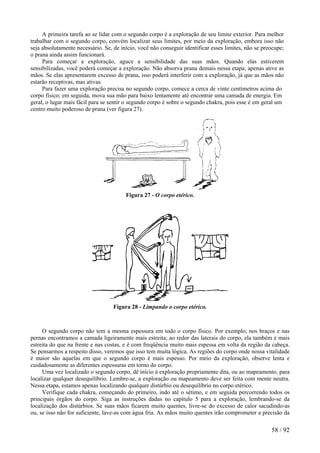 A primeira tarefa ao se lidar com o segundo corpo é a exploração de seu limite exterior. Para melhor
trabalhar com o segundo corpo, convém localizar seus limites, por meio da exploração, embora isso não
seja absolutamente necessário. Se, de início, você não conseguir identificar esses limites, não se preocupe;
o prana ainda assim funcionará.
Para começar a exploração, aguce a sensibilidade das suas mãos. Quando elas estiverem
sensibilizadas, você poderá começar a exploração. Não absorva prana demais nessa etapa; apenas ative as
mãos. Se elas apresentarem excesso de prana, isso poderá interferir com a exploração, já que as mãos não
estarão receptivas, mas ativas.
Para fazer uma exploração precisa no segundo corpo, comece a cerca de vinte centímetros acima do
corpo físico; em seguida, mova sua mão para baixo lentamente até encontrar uma camada de energia. Em
geral, o lugar mais fácil para se sentir o segundo corpo é sobre o segundo chakra, pois esse é em geral um
centro muito poderoso de prana (ver figura 27).
Figura 27 - O corpo etérico.
Figura 28 - Limpando o corpo etérico.
O segundo corpo não tem a mesma espessura em todo o corpo físico. Por exemplo, nos braços e nas
pernas encontramos a camada ligeiramente mais estreita; ao redor das laterais do corpo, ela também é mais
estreita do que na frente e nas costas, e é com freqüência muito mais espessa em volta da região da cabeça.
Se pensarmos a respeito disso, veremos que isso tem muita lógica. As regiões do corpo onde nossa vitalidade
é maior são aquelas em que o segundo corpo é mais espesso. Por meio da exploração, observe lenta e
cuidadosamente as diferentes espessuras em torno do corpo.
Uma vez localizado o segundo corpo, dê início à exploração propriamente dita, ou ao mapeamento, para
localizar qualquer desequilíbrio. Lembre-se, a exploração ou mapeamento deve ser feita com mente neutra.
Nessa etapa, estamos apenas localizando qualquer distúrbio ou desequilíbrio no corpo etérico.
Verifique cada chakra, começando do primeiro, indo até o sétimo, e em seguida percorrendo todos os
principais órgãos do corpo. Siga as instruções dadas no capítulo 5 para a exploração, lembrando-se da
localização dos distúrbios. Se suas mãos ficarem muito quentes, livre-se do excesso de calor sacudindo-as
ou, se isso não for suficiente, lave-as com água fria. As mãos muito quentes irão comprometer a precisão da
58 / 92
 
