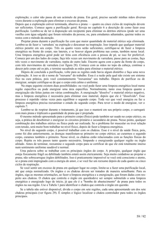 exploração; o calor não passa de um acúmulo de prana. Em geral, preciso sacudir minhas mãos diversas
vezes durante a exploração para eliminar o excesso de prana.
Depois que a exploração estiver terminada, absorva o prana — quatro ou cinco ciclos de respiração devem
ser suficientes. Comece agora a purificação geral. Reveja no capítulo 6 a descrição de como fazer essa
purificação. Lembre-se de ter à disposição um recipiente para eliminar os detritos etéricos (pode ser uma
vasilha com água salgada) que foram retirados da pessoa; ou, para estudantes adiantados, queime todos os
restos com o método da atenção.
Projetar prana durante a purificação faz com que maior quantidade de material etérico seja eliminada.
Lembre-se de fazer a "
varredura"
na expiração e descansar na inspiração. Isso impede que qualquer material
etérico penetre em seu corpo. Três ou quatro vezes serão suficientes; certifique-se de fazer a limpeza
energética na frente do corpo, nas laterais, e se houver algum problema nas costas, também nesse local.
Uma limpeza energética geral pode ser feita com eficiência com a pessoa de pé, se isso for preferível.
Comece por um dos lados do corpo, faça três vezes um movimento de varredura; passe para as costas, faça
três vezes o movimento de varredura; repita do outro lado. Encerre agora com a parte da frente do corpo,
com três movimentos de varredura (ver figura 28). Comece com as mãos no topo da cabeça, continue a
descer pelo corpo até os pés, e termine sacudindo as mãos para eliminar o material etérico.
Depois de concluída a purificação, volte para as regiões onde havia algum distúrbio e faça uma nova
exploração. A isso se dá o nome de "reexame" do trabalho. Essa é a razão pela qual não existe um sistema
fixo na cura prânica, pois você constantemente "reexamina" seu trabalho. Depois de purificar ou de
energizar, sempre certifique-se de que o corpo está calmo e uniforme.
Na etapa seguinte existem duas possibilidades: ou você pode fazer uma limpeza energética local numa
região específica ou pode energizar uma área específica. Normalmente, tanto essa limpeza quanto a
energização são feitas juntas em várias combinações. A energização "dissolve" o material etérico negativo,
mas a limpeza energética é necessária para eliminar esse material, depois que ele é "dissolvido". Esse
processo é repetido várias vezes para equilibrar o segundo corpo. Toda vez que você energiza ou faz a
limpeza energética precisa reexaminar o estado do segundo corpo. Para rever o modo de energizar, ver o
capítulo 7.
Lembre-se de respirar durante o tratamento, já que isso o manterá em seu próprio corpo, o carregará
com mais prana e triplicará a quantidade de prana que é projetada.
O mesmo método apresentado para o primeiro corpo (físico) pode também ser usado no corpo etérico, ou
seja, a prática de desobstruir e energizar os circuitos primário e secundário de prana. Nesse ponto, qualquer
combinação dos trabalhos etérico ou físico pode ser realizada. Se o problema for muscular ou tiver relação
com tensão, será muito bom trabalhar no nível físico, depois de fazer a limpeza energética.
No nível do segundo corpo, é possível trabalhar com os chakras. Esse é o nível da saúde física, pois,
como foi dito anteriormente, as doenças manifestam-se primeiro no corpo etérico; ao curarmos o segundo
corpo, curamos também o primeiro. Nesse nível, os chakras estão relacionados com as funções físicas do
corpo. Repita os três passos tanto quanto necessário, limpando e energizando qualquer região ou órgão
afetado. Antes de terminar, reexamine o segundo corpo para se certificar de que ele está totalmente imerso
num sentimento uniforme saudável e normal.
Uma palavra sobre se trabalhar com os principais órgãos do corpo. A princípio, qualquer órgão que
esteja fisicamente frágil ou debilitado também estará assim etericamente. Seja muito cuidadoso ao projetar o
prana; não sobrecarregue órgãos debilitados. Isso é praticamente impossível se você está consciente e atento,
se o prana está impregnado com a energia do amor, e se você faz um reexame depois de cada quatro ou cinco
ciclos de respiração.
Se você sentir um excesso de prana em qualquer lugar no corpo, limite-se a fazer uma purificação local,
até que esteja normalizado. Os órgãos e os chakras devem ser tratados de maneira semelhante. Para os
órgãos, siga as mesmas orientações, ao fazer a limpeza energética e a energização, que foram dadas com res-
peito aos chakras. O chakra que controla o órgão em questãodeve ser sempre submetido a uma limpeza
energética e energizado logo de início, já que ele é a "bomba de abastecimento" de prana para todos os
órgãos na sua região. Use a Tabela 1 para identificar o chakra que controla o órgão em questão.
Se a tabela não estiver disponível, divida o corpo em sete regiões, cada uma apresentando um dos sete
chakras principais (ver figura 29). É simples e lógico localizar o chakra controlador para todos os órgãos
principais.
59 / 92
 