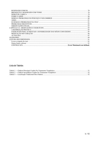RESFRIADO COMUM...............................................................................................................................................78
BRONQUITE E RESFRIADO COM TOSSE.............................................................................................................78
DORES DE CABEÇA.................................................................................................................................................79
FEBRE E GRIPE.........................................................................................................................................................80
DORES E PROBLEMAS NO PESCOÇO E NOS OMBROS ....................................................................................80
ASMA..........................................................................................................................................................................81
ECZEMAS E PROBLEMAS NA PELE .....................................................................................................................81
PROBLEMAS DIGESTIVOS.....................................................................................................................................82
OBSERVAÇÕES FINAIS...........................................................................................................................................83
CAPÍTULO 16 - MEDITAÇÕES E EXERCÍCIOS.........................................................................................................85
A RESPIRAÇÃO PRÂNICA ......................................................................................................................................85
EXERCÍCIOS PARA AUMENTAR A SENSIBILIDADE DAS MÃOS E DOS DEDOS ........................................85
MEDITAÇÃO DO CORAÇÃO ..................................................................................................................................86
AUTOCURA ...............................................................................................................................................................87
GLOSSÁRIO....................................................................................................................................................................89
LEITURA RECOMENDADA .........................................................................................................................................91
Livros a respeito de cura..............................................................................................................................................91
Outras fontes valiosas ..................................................................................................................................................91
CONTRACAPA ...........................................................................................................Error! Bookmark not defined.
Lista de Tabelas
Tabela 1 — Chakras Principais Usados No Tratamento Terapêutico...............................................................................51
Tabela 2 — Chakras Secundários Usados No Tratamento Terapêutico ...........................................................................52
Tabela 3 — Localização Tradicional Dos Chakras ..........................................................................................................52
6 / 92
 