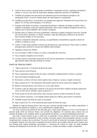 8. Volte às áreas em que o paciente pode ter problemas. Começando nos pés e seguindo em direção à
cabeça, re-examine, por meio da exploração, qualquer região que necessite ser trabalhada.
9. Trabalhe em qualquer área que precise de tratamento por meio da limpeza energética e da
energização locais; reexamine sempre depois de cada limpeza ou energização.
10. Trabalhe no corpo físico, se necessário; use qualquer das etapas do Tratamento do Corpo Físico (ver
página 75). Ou faça uma massagem, se for preciso.
11. Examine cada chakra novamente, começando do primeiro e subindo, até chegar ao sétimo. Pare e
trabalhe em qualquer centro que requeira tratamento. Abra e faça a limpeza energética em todos os
chakras com os quais trabalhar; não se limite a energizar.
12. Quando todos os chakras estiverem equilibrados, estabeleça a ligação energética entre eles, fazendo
um circuito entre o primeiro e o sétimo. Examine o topo da cabeça para certificar-se de um bom
fluxo de prana. Repita, se for necessário.
13. Termine o tratamento relaxando o pescoço, ou equilibrando os hemisférios esquerdo e direito do
cérebro, ou ambas as coisas.
14. "
Feche"
o corpo etérico pedindo ao prana que permaneça no corpo da pessoa. Passe sobre os chakras
principais para certificar-se de que eles também estão fechados.
15. Agradeça à pessoa em silêncio.
16. Lave com água e sabão os braços e as mãos, começando dos cotovelos.
17. Faça a limpeza energética em si mesmo.
18. Acorde a pessoa; recomende um período de três dias de ajustamento e insista para que beba muita
água durante alguns dias para eliminar as toxinas.
PARTE DE TRÁS DO CORPO
1. Siga os passos de 1 a 4 da parte da frente do corpo.
19. Faça a pessoa virar de bruços.
20. Faça a exploração na parte de trás do corpo, verificando cuidadosamente a coluna e as pernas.
21. Faça uma limpeza energética geral.
22. Reexamine a coluna e diversas outras regiões; faça a limpeza e energize a região; reexamine.
23. Siga os passos de 4 a 7 do tratamento relacionado à parte de trás do corpo físico (página 79).
24. Repita os mesmos passos, mas, dessa vez, só no corpo etérico.
25. Examine o topo da cabeça para certificar-se de que há um bom fluxo saudável de prana saindo pela
coroa. Se não estiver satisfeito, repita os passos 6 e 7.
26. Feche a parte de trás do corpo etérico; faça com que a pessoa se deite novamente de costas.
27. Faça-a relaxar o pescoço, e, em seguida, projete prana nos ombros, para relaxar os músculos.
28. Trabalhe na parte da frente do corpo se necessário.
29. Siga os passos de 14 a 18 do tratamento para a parte da frente do corpo.
Quando se tratar de doenças graves, faça com que a pessoa consulte sempre um médico especialista. A
cura prânica não substitui os médicos, e, sim, complementa o trabalho deles.
As vezes, é preciso um período de três dias para que o corpo etérico adapte-se ao novo nível de prana. O
paciente pode sentir de diversas formas esse período de adaptação. Os sintomas mais comuns são um
aumento de fadiga ou de vitalidade, febre ou agravamento da doença, e eventual instabilidade emocional.
Isso tudo é muito normal, já que o corpo está se ajustando a novos padrões e níveis de energia, que
auxiliam o corpo a lutar naturalmente contra a doença. Em geral, quanto mais prolongada a doença, ou mais
complicada ela é, maiores são os sintomas. No caso de uma torção de tornozelo seria quase impossível ocor-
rer qualquer sintoma. Por outro lado o tratamento da asma crônica, por exemplo, pode provocar reações, pois
essa doença pode indicar problemas psicológicos e a presença de toxinas no corpo. Se surgir qualquer
sintoma, ele desaparecerá em três dias. Se isso não ocorrer, consulte um médico e repita o tratamento.
63 / 92
 