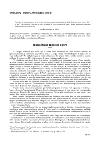 CAPÍTULO 12 - O PRANA NO TERCEIRO CORPO
Os órgãos do conhecimento e a mente formam o invólucro mental: a causa da diversidade das coisas, assim como o "
Eu" e
o "
meu"
. Esse invólucro é eficiente e tem a faculdade de criar diferenças de nome e forma. Manifesta-se como que
permeando todo o invólucro vital.
— Vivekacudamani (v. 167)
O terceiro corpo também é chamado de corpo astral, ou emocional. Ele corresponde precisamente à região
do plexo solar, ou terceiro chakra no sistema ocidental. O tratamento do corpo astral nos leva a uma
dimensão de trabalho completamente diferente.
DESCRIÇÃO DO TERCEIRO CORPO
*****
As antigas escrituras nos dizem que o corpo astral estende-se por uma distância máxima de
aproximadamente 25 centímetros da ponta do nariz.23
O corpo astral é considerado parte do corpo sutil na
yoga tradicional.24
Na tradição yogue, o corpo sutil consiste dos corpos etérico, astral e mental do sistema
ocidental de sete corpos. Eles estão no reino da mente ou da percepção mental.
"A reflexão da consciência dentro de si mesma é conhecida como puryastaka", ensina o Yoga Vasistha.
A mente, apenas, é puryastaka, embora outros a tenham descrito de forma mais elaborada (como sendo
composta dos cinco elementos, o instrumento mental interior, o buddhi, o senso do ego e o citta-prana, os
órgãos de ação, os sentidos, a ignorância, a vontade, e o karma ou ação). E também conhecida como linga-
sharira, o corpo sutil."25 A importância dessa citação é o fato de ela mostrar que o corpo sutil faz parte da
mente. De acordo com essa citação, a mente, ou corpo sutil, consiste de: os cinco elementos, os processos de
raciocínio da mente, o intelecto, o senso do "Eu", a memória, os cinco órgãos dos sentidos, os cinco sentidos,
a ignorância, a vontade e a ação. Com essa descrição, fica claro que as emoções e a personalidade devem
também ser incluídas, já que elas exigem que o ego, a memória e o intelecto percebam as emoções. As
emoções fazem parte da mente. Quando o processo de pensamento se interrompe, essa distinção fica clara.
O corpo astral pode ser expandido e contraído por uma forte intenção ou emoção. Como mencionado
acima, em geral ele equivale a 25 centímetros a partir da ponta do nariz. Essa medida pode variar de acordo
com o estado da pessoa, mas, em geral, esse é o limite.
O corpo astral tem diversas camadas, que variam um pouco de acordo com a pessoa; ou melhor, o
"desenvolvimento" das camadas é diferente. Com freqüência, os agentes de cura interpretam essas camadas
como corpos diferentes. Eu mesmo já cometi esse erro, e fui corrigido inicialmente por meu mestre, e em
seguida pelas escrituras yogues, como a citada acima.
Essas camadas correspondem a diferentes estados e memórias emocionais. Elas em geral permanecem
adormecidas até que um fato na vida da pessoa as ative. Elas podem também ser ativadas numa sessão de
terapia, revelando introvisões diferentes a respeito das condições emocionais da pessoa. Essas recordações e
emoções tendem a formar camadas, e correspondem a diferentes vontades e ações. E muito fácil encontrá-las
e comprovar sua existência.
Todos os corpos são insensíveis, não têm percepção nem consciência. Quando a percepção da pessoa
transfere-se para o corpo astral, dá-se o nome de "plano astral". A realidade astral é a mesma que a realidade
normal, desperta, porque ela ainda faz parte do funcionamento mental, como é o estado desperto normal. É
esse corpo que identificamos no estado onírico.
No estado onírico, o senso do "Eu" identifica-se com o corpo astral. Os movimentos não se restringem
à realidade física e os pensamentos podem se manifestar imediatamente. Existem apenas diferenças mínimas
entre o estado desperto e o dos sonhos. Na verdade, a única diferença está na distinção entre manifestações
sutis e densas. Tem-se dado muita ênfase ao plano astral, ou mundo dos sonhos. Esse plano é útil e pode
23
Swami Venkatesananda, Yoga Vasistha: The Supreme Yoga (Shivanandanagar, Uttar Pradesh, India: Divine Life Society, 1991), p. 368.
24 Ver glossário: "Corpo sutil".
25 Swami Venkatesananda, Yoga Vasistha: The Supreme Yoga, p. 384, vi 1/31.
64 / 92
 