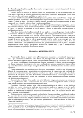 de polaridades de poder e falta de poder. O que muitas vezes permanecerá constante é a qualidade do prana
em determinada região.
Esse é o motivo da limitação de qualquer sistema fixo, principalmente no caso do terceiro corpo, pois
ele se altera em questão de segundos, assim como o nosso humor e os nossos pensamentos. Eis por que é
importante perceber as diferentes qualidades no terceiro corpo.
O que se entende por qualidade? Qualidade é aquilo que se junta ao prana neutro. O prana é energia sem
nenhuma qualidade. A qualidade é, por exemplo, prana + alegria = alegria; ou prana + raiva = raiva; ou prana
+ cobiça = cobiça, ou prana + felicidade = felicidade. Durante um tratamento, sentimos a qualidade do prana
e, de acordo com a situação, podemos ajudar a mudar essa qualidade.
Por exemplo, posso detectar uma sensação de "aperto" no corpo astral, na região da garganta. A pessoa
provavelmente sentir-se-ia muito melhor se essa qualidade de aperto fosse alterada para uma outra de calma,
de clareza e de abertura. A quantidade de energia pode ser a mesma ou pode mudar; isso não depende da
qualidade dessa energia.
Além disso, não é possível mudar a qualidade de uma região se a pessoa não quer que ela seja mudada.
Se, durante seu trabalho, ela não mudar, não se preocupe. Ainda não chegou o momento de isso acontecer.
A identificação da qualidade não é feita por meio do intelecto. E preciso senti-la com o corpo todo.
Durante o tratamento você pode sentir um aperto na sua própria garganta ou pode, simplesmente, sentir essa
sensação de aperto em sua mão; ou todo o seu corpo pode senti-la. Lembre-se: a exploração não é um
processo intelectual. Para detectar a qualidade não é necessário nenhum pensamento; na verdade, ele poderá
interferir e dar margem a uma interpretação incorreta, pois, quando a mente é ativada, ela passa a interpretar
automaticamente. Mente significa interpretação. A exploração é apenas sentir "o que é"
. Nunca chegue a
nenhuma conclusão; as conclusões classificam as pessoas.
OS CHAKRAS NO TERCEIRO CORPO
A natureza dos chakras no terceiro corpo reflete a expressão emocional e a personalidade da pessoa. As
áreas a que comumente nos referimos como chakras têm, no corpo astral, uma memória energética. Essa
memória pode ser ativada ao se projetar o prana diretamente sobre uma região, ou ao se tocá-la com o prana.
Um suposto especialista em questões esotéricas disse-me que existem 49 chakras maiores, pois existem
sete chakras em cada um dos sete corpos. Isso não é confirmado por nenhuma das escrituras yogues, embora
seja possível encontrar essa informação em alguma doutrina obscura. Entretanto, isso não faz parte de minha
experiência.
Quanto mais trabalho com os chakras do terceiro corpo, mais me parece verdadeira uma idéia um pouco
diferente da comumente aceita a respeito deles. As antigas escrituras de yoga referem-se à localização dos
chakras como sendo uma região, não um ponto específico. Isso explica por que a localização dos chakras
pode mudar de uma pessoa para outra. As escrituras raramente mencionam os chakras especificamente no
corpo emocional ou no invólucro mental, mas comumente se referem a eles como fenômenos puramente
energéticos no corpo energético.
Se, entretanto, os chakras forem usados para ativar diferentes estágios experimentais de consciência,
como na yoga kundalini, então a situação mudará. Nas pessoas normais ou no praticante médio, os chakras
como centros energéticos não estão presentes no terceiro corpo.
Os chakras existem no segundo corpo como centros distribuidores de prana, e há um fenômeno
energético nos corpos exteriores na região que corresponde aos chakras no segundo corpo. As regiões
energéticas sobre os chakras etéricos não são chakras assim como os conhecemos; na verdade, são um
acúmulo de lembranças e de impressões energéticas desse momento, dessa vida e de vidas passadas. Essa
não é a definição técnica de chakra.
Todos os sistemas modernos com os quais me familiarizei chamam essas áreas energéticas de chakras.
Por que então não encontramos nenhuma referência a isso nas escrituras yogues? Por que encontramos
inúmeras referências a vasanas (tendências latentes ou impressões inconscientes) e a samskaras (tendências
inatas ou impressões conscientes)?27
Por que se afirma que os vasanas e samskaras existem no corpo sutil?
Por que não os chakras?
27
Swami Venkatesananda, Yoga Vasistha: The Supreme Yoga, pp.5, 351, 361, 385, 400, 414, 416, 429, 452, 460, 486-487, 492, 502, 515, 524-
525, 529, 535, 573, 580, 628, 653, 746, 748. Ver também Swami Hariharananda Aranya, Yoga Philosophy of Patanjali (Calcutá: University of
Calcutta, 198I), I.5, I.40, I.50, II.12, II.15, II.24, III.18, III. 49, IV.8, IV.II; e Talks with Sri Ramana Maharshi, org. por Swami Ramanananda
Saraswati (Tiruvannamalai, India: Sri Ramanasramam, 1984), pp.29, 82, 123-124, 280, 248-249, 351-352, 497, 576-577.
66 / 92
 