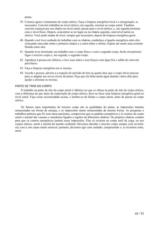 prana.
39. Comece agora o tratamento do corpo etérico. Faça a limpeza energética local e a energização, se
necessário. Convém trabalhar no nível etérico; em seguida, retornar ao corpo astral. Também
convém começar por um chakra no nível astral, passar para o nível etérico, e, em seguida terminar
com o nível físico. Depois, concentrar-se no lugar ou no chakra seguinte, num nível astral ou
etérico. Você pode mudar de nível, sempre que necessário, depois da limpeza energética geral.
40. Quando você tiver acabado de trabalhar com os chakras, estabeleça a ligação energética entre eles
colocando uma mão sobre o primeiro chakra e a outra sobre o sétimo. Espere até sentir uma corrente
fluindo entre eles.
41. Quando tiver terminado seu trabalho com o corpo físico e com o segundo corpo, feche em primeiro
lugar o terceiro corpo e, em seguida, o segundo corpo.
42. Agradeça à pessoa em silêncio, e lave suas mãos e seus braços com água fria e sabão do cotovelo
para baixo.
43. Faça a limpeza energética em si mesmo.
44. Acorde a pessoa; advirta-a a respeito do período de três ou quatro dias que o corpo talvez precise
para se adaptar aos novos níveis de prana. Peça que ela beba muita água durante vários dias para
ajudar a eliminar as toxinas.
PARTE DE TRÁS DO CORPO
O trabalho na parte de trás do corpo astral é idêntico ao que se efetua na parte de trás do corpo etérico,
com a diferença de que antes da exploração do corpo etérico, deve-se fazer uma limpeza energética geral no
nível astral. Faça como recomendado acima, e lembre-se de fechar o corpo astral, antes de passar ao corpo
etérico.
Os fatores mais importantes do terceiro corpo são as qualidades do prana, as impressões latentes
armazenadas em forma de energia, e as impressões atuais armazenadas da mesma forma. As pesquisas e
trabalhos práticos que fiz com meus pacientes, comprovam que os padrões energéticos e os centros do corpo
astral e mental são vasanas e samskaras ligados a regiões de diferentes chakras. Os próprios chakras cuidam
para que os centros energéticos juntem essas impressões. Elas só existem no corpo sutil da yoga, ou nos
corpos etérico, astral e mental do mundo ocidental. Devemos abordar o terceiro corpo sempre com reverên-
cia; esse é um corpo muito sensível, portanto, devemos agir com cuidado, compreensão e, se tivermos sorte,
amor.
68 / 92
 
