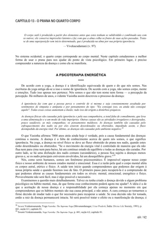 CAPÍTULO 13 - O PRANA NO QUARTO CORPO
O corpo sutil é produzido a partir dos elementos antes que estes tenham se subdividido e combinado uns com
os outros; ele conserva impressões latentes e faz com que a alma colha os frutos de suas ações passadas. Trata-
se de uma superposição sem início determinado, que é produzida na alma por sua própria ignorância.
— Vivekacudamani (v. 97)
No sistema ocidental, o quarto corpo corresponde ao corpo mental. Neste capítulo estudaremos a melhor
forma de usar o prana para nos ajudar do ponto de vista psicológico. Em primeiro lugar, é preciso
compreender a natureza da doença e como ela se manifesta.
A PSICOTERAPIA ENERGÉTICA
*****
De acordo com a yoga, a doença é a identificação equivocada de quem e do que nós somos. Nas
escrituras da yoga antiga dá-se a isso o nome de ignorância. De acordo com a yoga, não somos corpo, mente
e emoções. Tudo isso apenas nos pertence. Nós somos o que não tem nome nem forma — a percepção da
percepção. Há milhares de anos, o vidente Vasistha assim descreveu o processo da doença:
A ignorância faz com que a pessoa perca o controle de si mesma e seja constantemente assaltada por
sentimentos de simpatia e antipatia e por pensamentos do tipo: "Eu consegui isso, eu ainda não consegui
aquilo". Todas essas coisas aumentam a ilusão; tudo isso dá origem a distúrbios psíquicos.
As doenças físicas são causadas pela ignorância e pela sua companheira, a total falta de comedimento, que leva
a uma alimentação e a um modo de vida impróprios. Outras causas são as atividades irregulares e desregradas,
pouco saudáveis; as más companhias; os pensamentos maldosos. As doenças também são causadas pelo
enfraquecimento dos nadis ou por eles estarem desordenados ou obstruídos, impedindo assim, o fluxo
desimpedido da energia vital. Por último, as doenças são causadas pelo ambiente negativo.28
O que Vasistha afirmou 7000 anos atrás ainda hoje é verdade, pois a causa fundamental das doenças
continua a mesma. A doença é a falta de conhecimento acerca de quem nós somos, o que significa
ignorância. Na yoga, a doença no nível físico se deve ao fluxo obstruído do prana nos nadis, quando estes
estão desordenados ou obstruídos. "Se o movimento da energia vital é controlado de maneira que ela não
flua nem para cima nem para baixo, há um contínuo estado de equilíbrio e todas as doenças são curadas. Por
outro lado, se há uma disfunção dos nadis comuns (secundários), a pessoa fica sujeita a doenças menos
graves e, se os nadis principais estiverem envolvidos, há um desequilíbrio grave."29
Nós, como seres humanos, somos um fenômeno psicossomático. É impossível separar nosso corpo
físico e nosso ambiente de nossos estados mental e emocional. Essa é a razão pela qual o corpo mental afeta
os corpos astral, etérico e físico. A saúde tem início quando compreendemos que podemos dar origem à
nossa própria saúde e quando fazemos isso de fato. O primeiro passo para recuperá-la é a compreensão de
que podemos alterar as causas fundamentais em todos os níveis: mental, emocional, energético e físico.
Provavelmente não será fácil, mas é algo possível e necessário.
Examinemos a questão mais detalhadamente. Talvez eu tenha criado a doença devido a algum problema
psicológico ou hábito mental, mas, de que forma esse conhecimento poderá agora me ajudar? A idéia é a de
que a aceitação de nossa doença e a responsabilidade por ela começa apenas no momento em que
compreendemos que os hábitos mentais são sua causa principal, e não antes. A cura começa ao tomarmos a
firme decisão de mudar tudo o que for necessário para recuperar a saúde. Se essa decisão não for tomada,
então a raiz da doença permanecerá intacta. Só será possível tratar o efeito ou a manifestação da doença; é
28
Swami Venkatesananda, Yoga Vasistha: The Supreme Yoga (Shivanandanagar, Uttar Pradesh, Índia: Divine Life Society, 1991), p.
441, seção 6.1, capítulo 81.
29
Swami Venkatesananda, Yoga Vasistha: The Supreme Yoga, p. 441, seção 6.I, capítulo 81.
69 / 92
 
