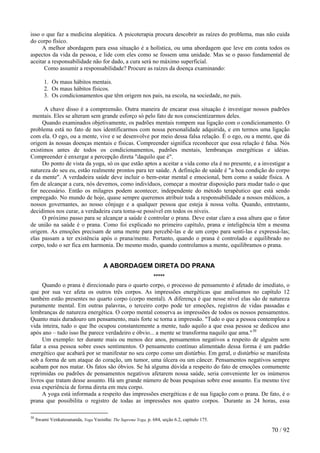 isso o que faz a medicina alopática. A psicoterapia procura descobrir as raízes do problema, mas não cuida
do corpo físico.
A melhor abordagem para essa situação é a holística, ou uma abordagem que leve em conta todos os
aspectos da vida da pessoa, e lide com eles como se fossem uma unidade. Mas se o passo fundamental de
aceitar a responsabilidade não for dado, a cura será no máximo superficial.
Como assumir a responsabilidade? Procure as raízes da doença examinando:
1. Os maus hábitos mentais.
2. Os maus hábitos físicos.
3. Os condicionamentos que têm origem nos pais, na escola, na sociedade, no país.
A chave disso é a compreensão. Outra maneira de encarar essa situação é investigar nossos padrões
mentais. Eles se alteram sem grande esforço só pelo fato de nos conscientizarmos deles.
Quando examinados objetivamente, os padrões mentais rompem sua ligação com o condicionamento. O
problema está no fato de nos identificarmos com nossa personalidade adquirida, e em termos uma ligação
com ela. O ego, ou a mente, vive e se desenvolve por meio dessa falsa relação. É o ego, ou a mente, que dá
origem às nossas doenças mentais e físicas. Compreender significa reconhecer que essa relação é falsa. Nós
existimos antes de todos os condicionamentos, padrões mentais, lembranças energéticas e idéias.
Compreender é enxergar a percepção direta "daquilo que é".
Do ponto de vista da yoga, só os que estão aptos a aceitar a vida como ela é no presente, e a investigar a
natureza do seu eu, estão realmente prontos para ter saúde. A definição de saúde é "a boa condição do corpo
e da mente". A verdadeira saúde deve incluir o bem-estar mental e emocional, bem como a saúde física. A
fim de alcançar a cura, nós devemos, como indivíduos, começar a mostrar disposição para mudar tudo o que
for necessário. Então os milagres podem acontecer, independente do método terapêutico que está sendo
empregado. No mundo de hoje, quase sempre queremos atribuir toda a responsabilidade a nossos médicos, a
nossos governantes, ao nosso cônjuge e a qualquer pessoa que esteja à nossa volta. Quando, entretanto,
decidimos nos curar, a verdadeira cura toma-se possível em todos os níveis.
O próximo passo para se alcançar a saúde é controlar o prana. Deve estar claro a essa altura que o fator
de união na saúde é o prana. Como foi explicado no primeiro capítulo, prana e inteligência têm a mesma
origem. As emoções precisam de uma mente para percebê-las e de um corpo para senti-las e expressá-las;
elas passam a ter existência após o prana/mente. Portanto, quando o prana é controlado e equilibrado no
corpo, todo o ser fica em harmonia. Do mesmo modo, quando controlamos a mente, equilibramos o prana.
A ABORDAGEM DIRETA DO PRANA
*****
Quando o prana é direcionado para o quarto corpo, o processo de pensamento é afetado de imediato, o
que por sua vez afeta os outros três corpos. As impressões energéticas que analisamos no capítulo 12
também estão presentes no quarto corpo (corpo mental). A diferença é que nesse nível elas são de natureza
puramente mental. Em outras palavras, o terceiro corpo pode ter emoções, registros de vidas passadas e
lembranças de natureza energética. O corpo mental conserva as impressões de todos os nossos pensamentos.
Quanto mais duradouro um pensamento, mais forte se torna a impressão. "Tudo o que a pessoa contemplou a
vida inteira, tudo o que lhe ocupou constantemente a mente, tudo aquilo a que essa pessoa se dedicou ano
após ano – tudo isso lhe parece verdadeiro e óbvio... a mente se transforma naquilo que ama."30
Um exemplo: ter durante mais ou menos dez anos, pensamentos negativos a respeito de alguém sem
falar a essa pessoa sobre esses sentimentos. O pensamento contínuo alimentado dessa forma é um padrão
energético que acabará por se manifestar no seu corpo como um distúrbio. Em geral, o distúrbio se manifesta
sob a forma de um ataque do coração, um tumor, uma úlcera ou um câncer. Pensamentos negativos sempre
acabam por nos matar. Os fatos são óbvios. Se há alguma dúvida a respeito do fato de emoções comumente
reprimidas ou padrões de pensamentos negativos afetarem nossa saúde, seria conveniente ler os inúmeros
livros que tratam desse assunto. Há um grande número de boas pesquisas sobre esse assunto. Eu mesmo tive
essa experiência de forma direta em meu corpo.
A yoga está informada a respeito das impressões energéticas e de sua ligação com o prana. De fato, é o
prana que possibilita o registro de todas as impressões nos quatro corpos. "
Durante as 24 horas, essa
30
Swami Venkatesananda, Yoga Vasistha: The Supreme Yoga, p. 684, seção 6.2, capítulo 175.
70 / 92
 