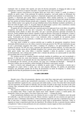 respiração vital, ou energia vital, registra, por meio de diversas percepções, as imagens de todas as suas
experiências e memoriza os aspectos relevantes. Você pode fazer isso com seu intelecto?"31
Quando a pessoa conscientiza-se da ligação direta que existe entre a mente e a saúde, já começa o
trabalho no quarto corpo. Como praticante da medicina energética, você pode ajudar na eliminação dos
padrões de pensamento. A primeira exigência é a disposição do paciente para submeter-se ao tratamento. A
segunda é a disposição para mudar idéias e pensamentos. Idéias mentais poderosas, ou a resistência,
bloquearão o prana projetado pelo terapeuta. E possível forçar a transmissão do prana com o poder da mente,
mas isso geraria um karma bastante pesado para o terapeuta. Tratar-se-ia de violência, não de cura verda-
deira. Embora muitas vezes agentes de cura que trabalham dessa forma obtenham resultados satisfatórios, ao
final eles terão de pagar o preço. E, em geral, depois de algum tempo a pessoa volta a manifestar a mesma
doença, ou outra qualquer, pois a causa fundamental não foi mudada.
Os agentes de cura costumam achar que o paciente precisa de ajuda para livrar-se de idéias e de padrões
energéticos. Isso pode ser útil, mas não é necessário. Na verdade, alguns dos melhores resultados que
testemunhei foram obtidos no plano não-verbal, sem que o paciente precisasse participar ativamente do
processo. Prefiro trabalhar dessa maneira. Quando as palavras passam a fazer parte de tratamento, a mente é
ativada. Os padrões de pensamento energéticos são eliminados com mais facilidade quando a mente está
quieta. Testemunhei por diversas vezes o rosto totalmente calmo e tranqüilo de um paciente mudar
completamente depois de um tratamento, à medida que um processo de pensamento começava a ativar o
hábito de tensão e de preocupação.
Fica logo muito evidente se a pessoa permitiu que os padrões de pensamento energéticos fossem
eliminados definitivamente ou se ela voltou a recriá-los assim que possível. Em 50% dos tratamentos em que
eu usei a psicoterapia energética não-verbal, a mudança foi completa e, em aproximadamente 80%, a
mudança foi parcial. Em 20% dos casos, o paciente não apresentou nenhuma mudança. As razões para isso
são as mais variadas: posso não ter afinidade energética com a pessoa; posso estar num dia ruim; a pessoa
pode querer mudar, mas certas idéias e conceitos impedem o prana de penetrar; a pessoa pode,
inconscientemente, usar a doença para receber amor e atenção das pessoas; ou a pessoa pode ter uma idéia
preconcebida sobre se irei ajudá-la ou não.
Por mudança parcial ou completa entendo resolução imediata do problema que está incomodando o
paciente. E claro que nós, como seres humanos, estamos constantemente mudando enos desenvolvendo; o
que era um problema no ano passado não tem mais importância neste ano. A cura final e definitiva só pode
ser alcançada por nós mesmos, em nós mesmos. Em yoga, isso é chamado de libertação — libertação de
conceitos e hábitos que nos prendem a idéias limitadas do fenômeno corpo/mente/ emoção.
Qual é a técnica mais adequada para se trabalhar no quarto corpo? E basicamente a mesma que a
empregada nos corpos etérico e astral, mas com uma pequena diferença. Os padrões de pensamento
energético são eliminados quando não há fluxo de pensamentos na mente do terapeuta. E, muitas vezes,
quando não há fluxo de pensamento na mente, algo mais aparece.
A CURA COM AMOR
Quando cessa o fluxo de pensamento, algumas vezes outra força surge para guiar espontaneamente o
tratamento. Amoré a palavra que normalmente associamos a essa força divina, a qual, sem ser chamada,
surge para substituir o agente de cura, a pessoa que está sendo curada, e a cura. Esse amor não é uma emoção
nem um sentimento; ele não pode ser induzido; nem invocado; ele pode ou não surgir; ele pode ou não curar
a doença. Mas, certamente todos se curvam diante dela e são tocados até o âmago de seu ser por essa força
indescritível.
Não é possível conhecer esse Amor, compreendê-lo nem captá-lo. Ele é a verdadeira força de cura, pois
é a sua própria fonte. Prana e mente têm origem nesse Amor. Quando o prana e a mente param, eles
lentamente voltam às suas origens. Essa fonte é quem nós somos — o âmago da criação.
O que normalmente chamamos amor nos sistemas de cura é o corpo sutil. O verdadeiro amor não pode
ser conhecido, o que dirá invocado ou tocado. Muitos sistemas e agentes de cura cometem um equívoco ao
tomar por amor o sentimento maravilhoso, a bem-aventurança emocional, que traz a experiência de se doar.
Não se trata disso, e também cometem esse equívoco quase todos os pesquisadores espirituais. Todos se
enganam ao tomar a experiência pela fonte da experiência. Há milhares de anos, as pessoas buscam explicar
o inexplicável. Todos os meus professores de cura cometeram o mesmo engano ao fazer essa distinção.
31
Sri Nisargadatta Maharaj, Prior To Consciousness, org. Jean Dunn, (Durham, NC: Acorn Press, 1985) p. 29.
71 / 92
 