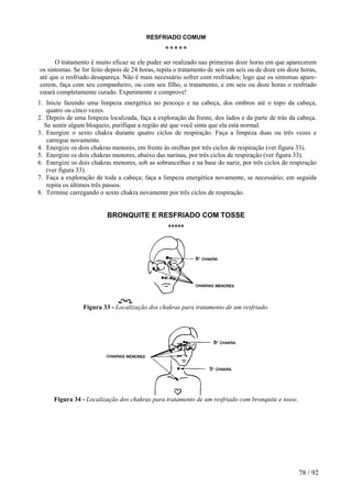 RESFRIADO COMUM
*****
O tratamento é muito eficaz se ele puder ser realizado nas primeiras doze horas em que aparecerem
os sintomas. Se for feito depois de 24 horas, repita o tratamento de seis em seis ou de doze em doze horas,
até que o resfriado desapareça. Não é mais necessário sofrer com resfriados; logo que os sintomas apare-
cerem, faça com seu companheiro, ou com seu filho, o tratamento, e em seis ou doze horas o resfriado
estará completamente curado. Experimente e comprove!
1. Inicie fazendo uma limpeza energética no pescoço e na cabeça, dos ombros até o topo da cabeça,
quatro ou cinco vezes.
2. Depois de uma limpeza localizada, faça a exploração da frente, dos lados e da parte de trás da cabeça.
Se sentir algum bloqueio, purifique a região até que você sinta que ela está normal.
3. Energize o sexto chakra durante quatro ciclos de respiração. Faça a limpeza duas ou três vezes e
carregue novamente.
4. Energize os dois chakras menores, em frente às orelhas por três ciclos de respiração (ver figura 33).
5. Energize os dois chakras menores, abaixo das narinas, por três ciclos de respiração (ver figura 33).
6. Energize os dois chakras menores, sob as sobrancelhas e na base do nariz, por três ciclos de respiração
(ver figura 33).
7. Faça a exploração de toda a cabeça; faça a limpeza energética novamente, se necessário; em seguida
repita os últimos três passos.
8. Termine carregando o sexto chakra novamente por três ciclos de respiração.
BRONQUITE E RESFRIADO COM TOSSE
*****
Figura 33 - Localização dos chakras para tratamento de um resfriado.
Figura 34 - Localização dos chakras para tratamento de um resfriado com bronquite e tosse.
78 / 92
 