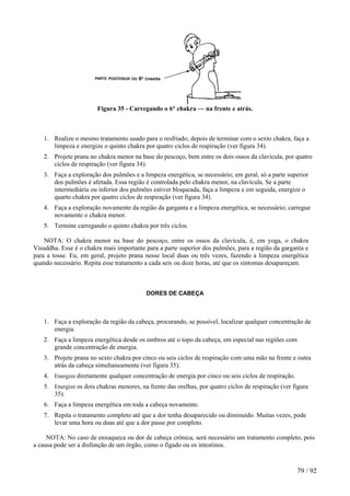 Figura 35 - Carregando o 6° chakra — na frente e atrás.
1. Realize o mesmo tratamento usado para o resfriado; depois de terminar com o sexto chakra, faça a
limpeza e energize o quinto chakra por quatro ciclos de respiração (ver figura 34).
2. Projete prana no chakra menor na base do pescoço, bem entre os dois ossos da clavícula, por quatro
ciclos de respiração (ver figura 34).
3. Faça a exploração dos pulmões e a limpeza energética, se necessário; em geral, só a parte superior
dos pulmões é afetada. Essa região é controlada pelo chakra menor, na clavícula. Se a parte
intermediária ou inferior dos pulmões estiver bloqueada, faça a limpeza e em seguida, energize o
quarto chakra por quatro ciclos de respiração (ver figura 34).
4. Faça a exploração novamente da região da garganta e a limpeza energética, se necessário; carregue
novamente o chakra menor.
5. Termine carregando o quinto chakra por três ciclos.
NOTA: O chakra menor na base do pescoço, entre os ossos da clavícula, é, em yoga, o chakra
Visuddha. Esse é o chakra mais importante para a parte superior dos pulmões, para a região da garganta e
para a tosse. Eu, em geral, projeto prana nesse local duas ou três vezes, fazendo a limpeza energética
quando necessário. Repita esse tratamento a cada seis ou doze horas, até que os sintomas desapareçam.
DORES DE CABEÇA
1. Faça a exploração da região da cabeça, procurando, se possível, localizar qualquer concentração de
energia.
2. Faça a limpeza energética desde os ombros até o topo da cabeça, em especial nas regiões com
grande concentração de energia.
3. Projete prana no sexto chakra por cinco ou seis ciclos de respiração com uma mão na frente e outra
atrás da cabeça simultaneamente (ver figura 35).
4. Energize diretamente qualquer concentração de energia por cinco ou seis ciclos de respiração.
5. Energize os dois chakras menores, na frente das orelhas, por quatro ciclos de respiração (ver figura
35).
6. Faça a limpeza energética em toda a cabeça novamente.
7. Repita o tratamento completo até que a dor tenha desaparecido ou diminuído. Muitas vezes, pode
levar uma hora ou duas até que a dor passe por completo.
NOTA: No caso de enxaqueca ou dor de cabeça crônica, será necessário um tratamento completo, pois
a causa pode ser a disfunção de um órgão, como o fígado ou os intestinos.
79 / 92
 
