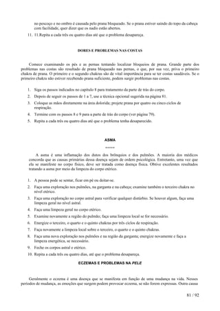 no pescoço e no ombro é causada pelo prana bloqueado. Se o prana estiver saindo do topo da cabeça
com facilidade, quer dizer que os nadis estão abertos.
11. 11.Repita a cada três ou quatro dias até que o problema desapareça.
DORES E PROBLEMAS NAS COSTAS
Comece examinando os pés e as pernas tentando localizar bloqueios de prana. Grande parte dos
problemas nas costas são resultado de prana bloqueado nas pernas, o que, por sua vez, priva o primeiro
chakra de prana. O primeiro e o segundo chakras são de vital importância para se ter costas saudáveis. Se o
primeiro chakra não estiver recebendo prana suficiente, podem surgir problemas nas costas.
1. Siga os passos indicados no capítulo 8 para tratamento da parte de trás do corpo.
2. Depois de seguir os passos de 1 a 7, use a técnica opcional sugerida na página 81.
3. Coloque as mãos diretamente na área dolorida; projete prana por quatro ou cinco ciclos de
respiração.
4. Termine com os passos 8 e 9 para a parte de trás do corpo (ver página 79).
5. Repita a cada três ou quatro dias até que o problema tenha desaparecido.
ASMA
*****
A asma é uma inflamação dos dutos dos brônquios e dos pulmões. A maioria dos médicos
concorda que as causas primárias dessa doença sejam de ordem psicológica. Entretanto, uma vez que
ela se manifeste no corpo físico, deve ser tratada como doença física. Obtive excelentes resultados
tratando a asma por meio da limpeza do corpo etérico.
1. A pessoa pode se sentar, ficar em pé ou deitar-se.
2. Faça uma exploração nos pulmões, na garganta e na cabeça; examine também o terceiro chakra no
nível etérico.
3. Faça uma exploração no corpo astral para verificar qualquer distúrbio. Se houver algum, faça uma
limpeza geral no nível astral.
4. Faça uma limpeza geral no corpo etérico.
5. Examine novamente a região do pulmão; faça uma limpeza local se for necessário.
6. Energize o terceiro, o quarto e o quinto chakras por três ciclos de respiração.
7. Faça novamente a limpeza local sobre o terceiro, o quarto e o quinto chakras.
8. Faça uma nova exploração nos pulmões e na região da garganta; energize novamente e faça a
limpeza energética, se necessário.
9. Feche os corpos astral e etérico.
10. Repita a cada três ou quatro dias, até que o problema desapareça.
ECZEMAS E PROBLEMAS NA PELE
Geralmente o eczema é uma doença que se manifesta em função de uma mudança na vida. Nesses
períodos de mudança, as emoções que surgem podem provocar eczema, se não forem expressas. Outra causa
81 / 92
 