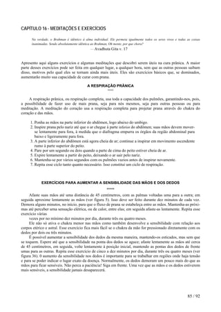 CAPÍTULO 16 - MEDITAÇÕES E EXERCÍCIOS
Na verdade, o Brahman é idêntico à alma individual. Ele permeia igualmente todos os seres vivos e todas as coisas
inanimadas. Sendo absolutamente idêntica ao Brahman, Oh mente, por que chora?
— Avadhuta Gita v. 17
Apresento aqui alguns exercícios e algumas meditações que descobri serem úteis na cura prânica. A maior
parte desses exercícios pode ser feita em qualquer lugar, a qualquer hora, sem que as outras pessoas saibam
disso, motivos pelo qual eles se tornam ainda mais úteis. Eles são exercícios básicos que, se dominados,
aumentarão muito sua capacidade de curar com prana.
A RESPIRAÇÃO PRÂNICA
*****
A respiração prânica, ou respiração completa, usa toda a capacidade dos pulmões, garantindo-nos, pois,
a possibilidade de fazer uso de mais prana, seja para nós mesmos, seja para outras pessoas ou para
meditação. A meditação do coração usa a respiração completa para projetar prana através do chakra do
coração e das mãos.
1. Ponha as mãos na parte inferior do abdômen, logo abaixo do umbigo.
2. Inspire prana pelo nariz até que o ar chegue à parte inferior do abdômen; suas mãos devem mover-
se lentamente para fora, à medida que o diafragma empurra os órgãos da região abdominal para
baixo e ligeiramente para fora.
3. A parte inferior do abdômen está agora cheia de ar; continue a inspirar em movimento ascendente
rumo à parte superior do peito.
4. Pare por um segundo ou dois quando a parte de cima do peito estiver cheia de ar.
5. Expire lentamente a partir do peito, deixando o ar sair pelo nariz.
6. Mantenha-se por vários segundos com os pulmões vazios antes de inspirar novamente.
7. Repita esse ciclo tanto quanto necessário. Isso constitui um ciclo de respiração.
EXERCÍCIOS PARA AUMENTAR A SENSIBILIDADE DAS MÃOS E DOS DEDOS
*****
Afaste suas mãos até uma distância de 45 centímetros, com as palmas voltadas uma para a outra; em
seguida aproxime lentamente as mãos (ver figura 5). Isso deve ser feito durante dez minutos de cada vez.
Demora alguns minutos, no início, para que o fluxo de prana se estabeleça entre as mãos. Mantenha-as próxi-
mas até perceber urna sensação elétrica, ou de calor, entre elas; em seguida afaste-as lentamente. Repita esse
exercício várias
vezes por no mínimo dez minutos por dia, durante três ou quatro meses.
Ele não só ativa o chakra menor nas mãos como também desenvolve a sensibilidade com relação aos
corpos etérico e astral. Esse exercício fica mais fácil se o chakra da mão for pressionado diretamente com os
dedos por dois ou três minutos.
É possível aumentar a sensibilidade dos dedos da mesma maneira, mantendo-os esticados, mas sem que
se toquem. Espere até que a sensibilidade na ponta dos dedos se aguce; afaste lentamente as mãos até cerca
de 45 centímetros, em seguida, volte lentamente à posição inicial, mantendo as pontas dos dedos de frente
umas para as outras. Repita esse exercício de cinco a dez minutos por dia, durante três ou quatro meses (ver
figura 36). 0 aumento da sensibilidade nos dedos é importante para se trabalhar em regiões onde haja tensão
e para se poder indicar o lugar exato da doença. Normalmente, os dedos demoram um pouco mais do que as
mãos para ficar sensíveis. Não perca a paciência! Siga em frente. Uma vez que as mãos e os dedos estiverem
mais sensíveis, a sensibilidade jamais desaparecerá.
85 / 92
 