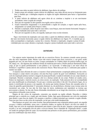 1. Ponha suas mãos na parte inferior do abdômen, logo abaixo do umbigo.
2. Inspire prana até estender a parte inferior do abdômen; suas mãos devem mover-se lentamente para
fora, à medida que o diafragma empurra os órgãos da região abdominal para baixo e ligeiramente
para fora.
3. A parte inferior do abdômen está agora cheia de ar; continue a inspirar o ar em movimento
ascendente, rumo à região do coração.
4. Pare por um segundo ou dois quando essa região estiver cheia de ar.
5. Expire lentamente imaginando o ar preenchendo a região do coração; a seguir expire pela boca,
imaginando o ar saindo pelos braços e mãos.
6. Durante a expiração, afaste do peito suas mãos e seus braços, num movimento horizontal. Imagine o
prana irradiando amor para todo o universo.
7. Pare por um segundo ou dois, em seguida, repita por cinco ou dez minutos.
Siga o movimento da respiração com suas mãos; a partir do abdômen inferior, suba até o coração,
daí num movimento horizontal, passe à região inferior do abdômen (ver figura 37). A medida que as
mãos acompanham a respiração, o prana faz o mesmo. Durante a inspiração, imagine o prana levando
vitalidade para seu corpo; durante a expiração, imagine o prana irradiando amor para todo o universo.
AUTOCURA
Um aspecto muito importante da saúde são os exercícios físicos. Se estamos curando outras pessoas,
eles são mais importante ainda. Muitas vezes não reservo tempo para fazer exercícios, e, em geral, acabo
pagando por isso, de uma forma ou outra. Longas caminhadas ou o hábito diário de praticar hatha-yoga, tai
chi, dança, etc., são algumas das melhores formas de medicina preventiva. Prefiro praticar diariamente hatha-
yoga, já que se ajusta perfeitamente à cura prânica e ao Ayurveda. A hatha-yoga é um meio eficaz de
fortalecer e equilibrar o prana através dos exercícios físicos. Meia hora por dia é o suficiente para ajudar a
manter sua saúde.
A maneira mais eficiente de curar a si mesmo é fazer primeiramente a respiração prânica por dez ciclos.
Isso energiza o corpo inteiro com prana e dá uma boa base a partir da qual você trabalhará. Acrescente ao
ciclo de respiração prânica normal a imagem de prana purificado e saudável entrando em seu corpo durante a
inspiração. Durante a expiração, imagine a dor ou a doença saindo de seu corpo. Podem ser usadas cores;
branco na inspiração e marrom escuro, ou cinza escuro, na expiração. Toda autocura deve ser acompanhada
por uma modificação na alimentação. Eis por que o sistema ayurvédico é tão útil. Em primeiro lugar, ele se
ajusta à constituição da pessoa e em segundo, ele ensina que muitas doenças físicas são causadas pelas to-
xinas do aparelho gastrointestinal. É necessário diminuir ou, de preferência, eliminar essas toxinas antes de
reconstruir seu corpo. Se isso não for feito logo de início, acabaremos por reproduzir as toxinas que
provocaram a doença. Se elas não forem eliminadas inicialmente ou ao longo dos exercícios, os métodos de
cura prânica reforçarão essas toxinas.
Depois de dez ciclos de respiração, concentre sua atenção na região afetada. Descubra o chakra
principal que a controla ou o órgão que está doente. Então, faça agora diretamente um ciclo de respiração
para dentro e para fora do chakra. Ele energiza e purifica o chakra principal que controla a região afetada.
Faça isso por cinco ou dez ciclos de respiração, ou até que a dor tenha desaparecido.
Para doenças em geral, tais como eczema, faça primeiramente uma respiração prânica geral, em seguida
energize o chakra controlador, nesse caso, o primeiro chakra, as regiões da frente e de trás (ver tabela 1).
Então, faça um ciclo de respiração diretamente para dentro e para fora da pele. Imagine o prana penetrando
na pele e, ao sair, carregando com ele todo o material doente. Isso é chamado de "respiração direta", e pode
ser usada em qualquer parte do corpo. Eu recomendo usar primeiro os dois passos preliminares, pois acredito
que essa combinação seja mais eficaz.
87 / 92
 