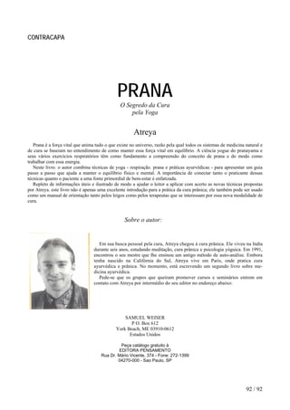 CONTRACAPA
PRANA
O Segredo da Cura
pela Yoga
Atreya
Prana é a força vital que anima tudo o que existe no universo, razão pela qual todos os sistemas de medicina natural e
de cura se baseiam no entendimento de como manter essa força vital em equilíbrio. A ciência yogue do pranayama e
seus vários exercícios respiratórios têm como fundamento a compreensão do conceito de prana e do modo como
trabalhar com essa energia.
Neste livro. o autor combina técnicas de yoga - respiração. prana e práticas ayurvédicas - para apresentar um guia
passo a passo que ajuda a manter o equilíbrio físico e mental. A importância de conectar tanto o praticante dessas
técnicas quanto o paciente a uma fonte primordial de bem-estar é enfatizada.
Repleto de informações úteis e ilustrado de modo a ajudar o leitor a aplicar com acerto as novas técnicas propostas
por Atreya. este livro não é apenas uma excelente introdução para a prática da cura prânica; ele também pode ser usado
como um manual de orientação tanto pelos leigos como pelos terapeutas que se interessam por essa nova modalidade de
cura.
Sobre o autor:
Em sua busca pessoal pela cura, Atreya chegou à cura prânica. Ele viveu na India
durante seis anos, estudando meditação, cura prânica e psicologia yóguica. Em 1991,
encontrou o seu mestre que Ihe ensinou um antigo método de auto-análise. Embora
tenha nascido na Califórnia do Sul, Atreya vive em Paris, onde pratica cura
ayurvédica e prânica. No momento, está escrevendo um segundo livro sobre me-
dicina ayurvédica.
Pede-se que os grupos que queiram promover cursos e seminários entrem em
contato com Atreya por intermédio do seu editor no endereço abaixo:
SAMUEL WEISER
P O. Box 612
York Beach, ME 03910-0612
Estados Unidos
Peça catálogo gratuito à
EDITORA PENSAMENTO
Rua Dr. Mário Vicente, 374 - Fone: 272-1399
04270-000 - Sao Paulo, SP
92 / 92
 