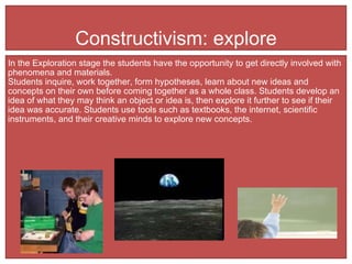 Constructivism: explore In the Exploration stage the students have the opportunity to get directly involved with phenomena and materials.  Students inquire, work together, form hypotheses, learn about new ideas and concepts on their own before coming together as a whole class. Students develop an idea of what they may think an object or idea is, then explore it further to see if their idea was accurate. Students use tools such as textbooks, the internet, scientific instruments, and their creative minds to explore new concepts.  
