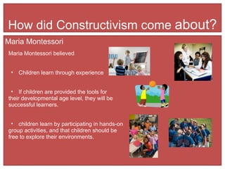 How did Constructivism come  about? Maria Montessori Maria Montessori believed  Children learn through experience If children are provided the tools for  their developmental age level, they will be  successful learners. children learn by participating in hands-on  group activities, and that children should be  free to explore their environments. 