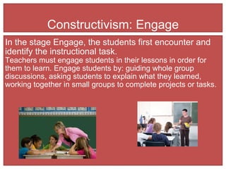 Constructivism: Engage In the stage Engage, the students first encounter and identify the instructional task.  Teachers must engage students in their lessons in order for them to learn. Engage students by: guiding whole group discussions, asking students to explain what they learned, working together in small groups to complete projects or tasks.  