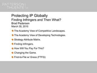 7/13/20181
Protecting IP Globally
Finding Infringers and Then What?
Brad Pedersen
March 30, 2010
The Academy View of Competitive Landscapes.
The Academy View of Developing Technologies.
Strategy Attribute Matrix.
Finding Infringers.
How Will You Pay For This?
Changing the Game.
First-to-File w/ Grace (FTFG)
 