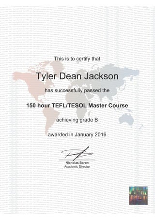 This is to certify that
Tyler Dean Jackson
has successfully passed the
150 hour TEFL/TESOL Master Course
achieving grade B
awarded in January 2016
Nicholas Baron
Academic Director
Powered by TCPDF (www.tcpdf.org)
 
