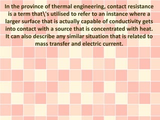 In the province of thermal engineering, contact resistance
  is a term that's utilised to refer to an instance where a
larger surface that is actually capable of conductivity gets
into contact with a source that is concentrated with heat.
 It can also describe any similar situation that is related to
              mass transfer and electric current.
 