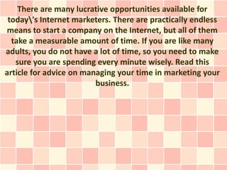 There are many lucrative opportunities available for
 today's Internet marketers. There are practically endless
means to start a company on the Internet, but all of them
  take a measurable amount of time. If you are like many
adults, you do not have a lot of time, so you need to make
   sure you are spending every minute wisely. Read this
article for advice on managing your time in marketing your
                         business.
 