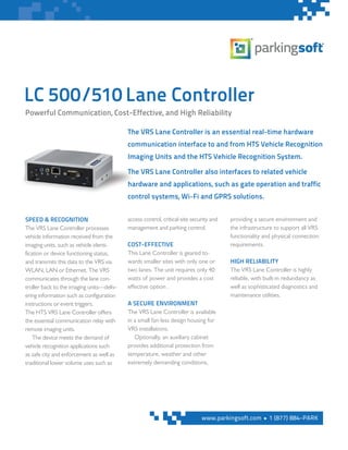 LC 500/510 Lane Controller
The VRS Lane Controller is an essential real-time hardware
communication interface to and from HTS Vehicle Recognition
Imaging Units and the HTS Vehicle Recognition System.
The VRS Lane Controller also interfaces to related vehicle
hardware and applications, such as gate operation and traffic
control systems, Wi-Fi and GPRS solutions.
SPEED & RECOGNITION
The VRS Lane Controller processes
vehicle information received from the
imaging units, such as vehicle identi-
fication or device functioning status,
and transmits this data to the VRS via
WLAN, LAN or Ethernet. The VRS
communicates through the lane con-
troller back to the imaging units—deliv-
ering information such as configuration
instructions or event triggers.
The HTS VRS Lane Controller offers
the essential communication relay with
remote imaging units.
The device meets the demand of
vehicle recognition applications such
as safe city and enforcement as well as
traditional lower volume uses such as
access control, critical-site security and
management and parking control.
COST-EFFECTIVE
This Lane Controller is geared to-
wards smaller sites with only one or
two lanes. The unit requires only 40
watts of power and provides a cost
effective option .
A SECURE ENVIRONMENT
The VRS Lane Controller is available
in a small fan-less design housing for
VRS installations.
Optionally, an auxiliary cabinet
provides additional protection from
temperature, weather and other
extremely demanding conditions,
providing a secure environment and
the infrastructure to support all VRS
functionality and physical connection
requirements.
HIGH RELIABILITY
The VRS Lane Controller is highly
reliable, with built-in redundancy as
well as sophisticated diagnostics and
maintenance utilities.
Powerful Communication, Cost-Effective, and High Reliability
www.parkingsoft.com n 1 (877) 884-PARK
 