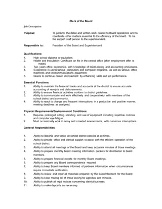 Clerk of the Board
Job Description
Purpose: To perform the detail and written work related to Board operations and to
coordinate other matters essential to the efficiency of the board. To be
the support staff person to the superintendent.
Responsible to: President of the Board and Superintendent
Qualifications:
1. High school diploma or equivalent.
2. Health and Inoculation Certificate on file in the central office (after employment offer is
made).
3. Two years office experience, with knowledge of bookkeeping and accounting procedures.
4. Experience in using various computers and computer programs, as well as various office
machines and telecommunications equipment.
5. Desire to continue career improvement by enhancing skills and job performance.
Essential Functions:
1. Ability to maintain the financial books and accounts of the district to ensure accurate
accounting of receipts and disbursements.
2. Ability to ensure financial activities conform to district guidelines.
3. Ability to communicate and work effectively and cooperatively with members of the
school district and community.
4. Ability to react to change and frequent interruptions in a productive and positive manner,
meeting deadlines as assigned.
Physical Requirements/Environmental Conditions:
1. Requires prolonged sitting, standing, and use of equipment including repetitive motions
and computer eye fatigue.
2. Must occasionally work in noisy and crowded environments, with numerous interruptions.
General Responsibilities:
1. Ability to observe and follow all school district policies at all times.
2. Ability to provide office and clerical support to assist with the efficient operation of the
school district.
3. Ability to attend all meetings of the Board and keep accurate minutes of those meetings.
4. Ability to prepare monthly board meeting information packets for distribution to board
members.
5. Ability to prepare financial reports for monthly Board meetings.
6. Ability to prepare any Board correspondence required
7. Ability to keep Board members informed of pertinent information when circumstances
require immediate notification.
8. Ability to review and proof all materials prepared by the Superintendent for the Board
9. Ability to keep mailing list of those asking for agendas and minutes.
10. Ability to publish all legal notices concerning district business.
11. Ability to make deposits as necessary.
 