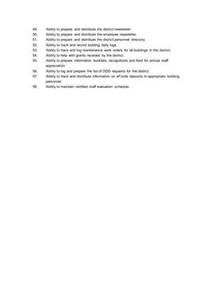 49. Ability to prepare and distribute the district newsletter.
50. Ability to prepare and distribute the employee newsletter.
51. Ability to prepare and distribute the district personnel directory.
52. Ability to track and record building daily logs.
53. Ability to track and log maintenance work orders for all buildings in the district.
54. Ability to help with grants received by the district.
55. Ability to prepare information booklets, recognitions and food for annual staff
appreciation.
56. Ability to log and prepare the list of OOD requests for the district.
57. Ability to track and distribute information on eFunds deposits to appropriate building
personnel.
58. Ability to maintain certified staff evaluation schedule.
 