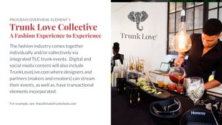 PROGRAM OVERVIEW: ELEMENT 1
Trunk Love Collective
A Fashion Experience to Experience
The fashion industry comes together
individually and/or collectively via
integrated TLC trunk events. Digital and
social media content will also include
TrunkLoveLive.com where designers and
partners (makers and creators) can stream
their events, as well as, have transactional
elements incorporated.
For example, see: theultimatetrunkshow.com
 