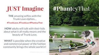 JUST Imagine
THE amazing selfies with the
Trunk Love elphies…
#TrunkLove, #TrunkLuv #PhantcyThat
HOW adults will talk with their kids
about what it all really means and the
beauty of Trunk Love.
WHAT is possible when the creative
and commercial power of the fashion
community brings the whole world in!
Cliff Medney/Branding Change, LLC :: Proprietary and Confidential
#PhantcyThat
 