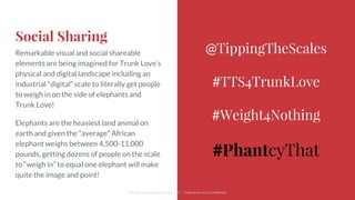 Social Sharing
Remarkable visual and social shareable
elements are being imagined for Trunk Love’s
physical and digital landscape including an
industrial “digital” scale to literally get people
to weigh in on the side of elephants and
Trunk Love!
Elephants are the heaviest land animal on
earth and given the “average” African
elephant weighs between 4,500-11,000
pounds, getting dozens of people on the scale
to “weigh in” to equal one elephant will make
quite the image and point!
@TippingTheScales
#TTS4TrunkLove
#Weight4Nothing
#PhantcyThat
Cliff Medney/Branding Change, LLC :: Proprietary and Confidential
 