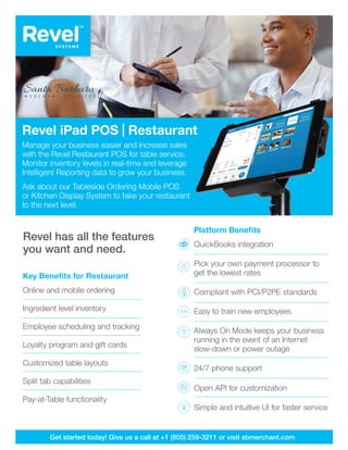 Revel has all the features
you want and need.
Revel has all the features
you want and need.
Platform Benefits
QuickBooks integration 
Pick your own payment processor to 	
get the lowest rates
Compliant with PCI/P2PE standards 		
Easy to train new employees	
Always On Mode keeps your business
running in the event of an Internet
slow-down or power outage
24/7 phone support
Open API for customization
Simple and intuitive UI for faster service
Get started today! Give us a call at +1 (805) 259-3211 or visit sbmerchant.com
Key Benefits for Restaurant
Online and mobile ordering
Ingredient level inventory
Employee scheduling and tracking
Loyalty program and gift cards
Customized table layouts
Split tab capabilities
Pay-at-Table functionality
Revel iPad POS | Restaurant
Manage your business easier and increase sales
with the Revel Restaurant POS for table service.
Monitor inventory levels in real-time and leverage
Intelligent Reporting data to grow your business.
Ask about our Tableside Ordering Mobile POS
or Kitchen Display System to take your restaurant
to the next level.
 