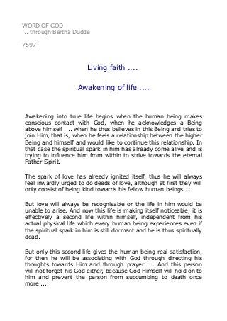 WORD OF GOD
... through Bertha Dudde
7597
Living faith ....
Awakening of life ....
Awakening into true life begins when the human being makes
conscious contact with God, when he acknowledges a Being
above himself .... when he thus believes in this Being and tries to
join Him, that is, when he feels a relationship between the higher
Being and himself and would like to continue this relationship. In
that case the spiritual spark in him has already come alive and is
trying to influence him from within to strive towards the eternal
Father-Spirit.
The spark of love has already ignited itself, thus he will always
feel inwardly urged to do deeds of love, although at first they will
only consist of being kind towards his fellow human beings ....
But love will always be recognisable or the life in him would be
unable to arise. And now this life is making itself noticeable, it is
effectively a second life within himself, independent from his
actual physical life which every human being experiences even if
the spiritual spark in him is still dormant and he is thus spiritually
dead.
But only this second life gives the human being real satisfaction,
for then he will be associating with God through directing his
thoughts towards Him and through prayer .... And this person
will not forget his God either, because God Himself will hold on to
him and prevent the person from succumbing to death once
more ....
 