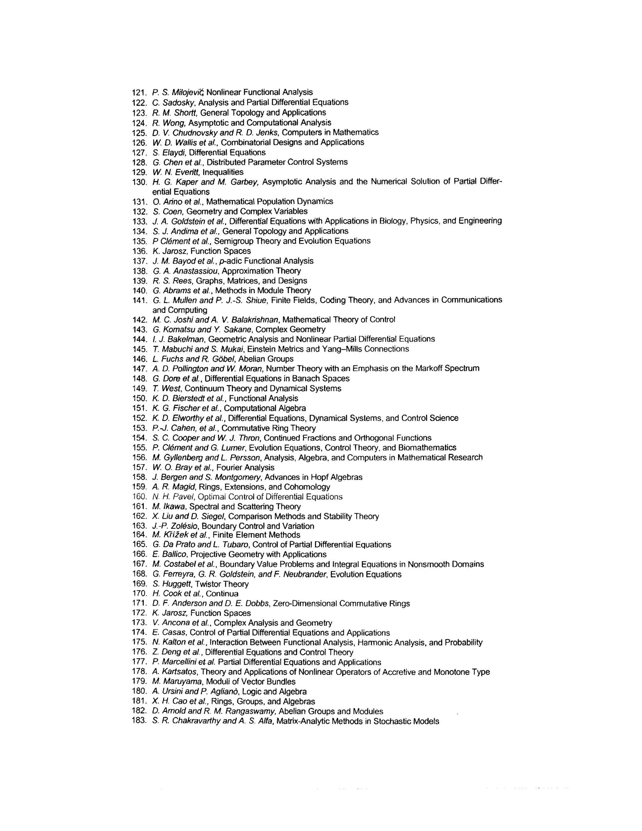 121. P. S. Milojevft Nonlinear Functional Analysis
122. C. Sadosky, Analysis and Partial Differential Equations
123. R. M. Shortt, General Topology and Applications
124. R. Wong, Asymptotic and Computational Analysis
125. D. V. Chudnovsky and R. D. Jenks, Computers in Mathematics
126. W. D. Wallis et al., Combinatorial Designs and Applications
127. S. Elaydi, Differential Equations
128. G. Chen et al., Distributed Parameter Control Systems
129. W. N. Everitt, Inequalities
130. H. G. Kaper and M. Garbey, Asymptotic Analysis and the Numerical Solution of Partial Differ-
ential Equations
131. O. Anno ef a/., Mathematical Population Dynamics
132. S. Coen, Geometry and Complex Variables
133. J. A. Goldstein et a/., Differential Equations with Applications in Biology, Physics, and Engineering
134. S. J. Andima et a/., General Topology and Applications
135. P Clement et al., Semigroup Theory and Evolution Equations
136. K. Jarosz, Function Spaces
137. J. M. Bayod et al., p-adic Functional Analysis
138. G. A. Anastassiou, Approximation Theory
139. R. S. Rees, Graphs, Matrices, and Designs
140. G. Abrams et al., Methods in Module Theory
141. G. L. Mullen and P. J.-S. Shiue, Finite Fields, Coding Theory, and Advances in Communications
and Computing
142. M. C. Joshi and A. V. Balakhshnan, Mathematical Theory of Control
143. G. Komatsu and Y, Sakane,Complex Geometry
144. /. J. Bakelman,Geometric Analysis and Nonlinear Partial DifferentialEquations
145. T. Mabuchi and S. Mukai, Einstein Metrics and Yang-Mills Connections
146. L. Fuchs and R. Gobel, Abelian Groups
147. A. D. Pollington and W. Moran, Number Theory with an Emphasis on the Markoff Spectrum
148. G. Dore et al., Differential Equations in Banach Spaces
149. T. West, Continuum Theory and Dynamical Systems
150. K. D. Bierstedt et al., Functional Analysis
151. K. G. Fischer et al., Computational Algebra
152. K. D. Elworthy et al., Differential Equations, Dynamical Systems, and Control Science
153. P.-J. Cahen, et al., Commutative Ring Theory
154. S. C. Cooper and W. J. Thron, Continued Fractions and Orthogonal Functions
155. P. Clement and G. Lumer, Evolution Equations, Control Theory, and Biomathematics
156. M. Gyllenberg and L Persson, Analysis, Algebra, and Computers in Mathematical Research
157. W. O. Brayetal., Fourier Analysis
158. J. Bergen and S. Montgomery, Advances in Hopf Algebras
159. A. R. Magid, Rings, Extensions, and Cohomology
160. N. H. Pavel, Optimal Control of Differential Equations
161. M. Ikawa, Spectral and Scattering Theory
162. X. Liu and D. Siegel, Comparison Methods and Stability Theory
163. J.-P.Zolesio, Boundary Control and Variation
164. M. Kfizeketal., Finite Element Methods
165. G. Da Prafo and L. Tubaro, Control of Partial Differential Equations
166. £ Ballico, Projective Geometry with Applications
167. M. Costabel et al., Boundary Value Problems and Integral Equations in Nonsmooth Domains
168. G. Ferreyra, G. R. Goldstein, and F. Neubrander, Evolution Equations
169. S. Huggett, Twistor Theory
170. H. Cook et al., Continua
171. D. F. Andersonand D. E. Dobbs, Zero-Dimensional Commutative Rings
172. K. Jarosz, Function Spaces
173. V. Ancona et al., Complex Analysis and Geometry
174. E. Casas, Control of Partial Differential Equations and Applications
175. N. Kalton et al., Interaction Between Functional Analysis, Harmonic Analysis, and Probability
176. Z. Deng et al., Differential Equations and Control Theory
177. P. Marcellini etal. Partial Differential Equations and Applications
178. A. Kartsatos, Theory and Applications of Nonlinear Operatorsof Accretive and Monotone Type
179. M. Maruyama, Moduli of Vector Bundles
180. A. Ursini and P. Agliano, Logic and Algebra
181. X. H. Cao et al., Rings, Groups, and Algebras
182. D. Arnold and R. M. Rangaswamy, Abelian Groups and Modules
183. S. R. Chakravarthy and A. S. Alfa, Matrix-Analytic Methods in Stochastic Models
 
