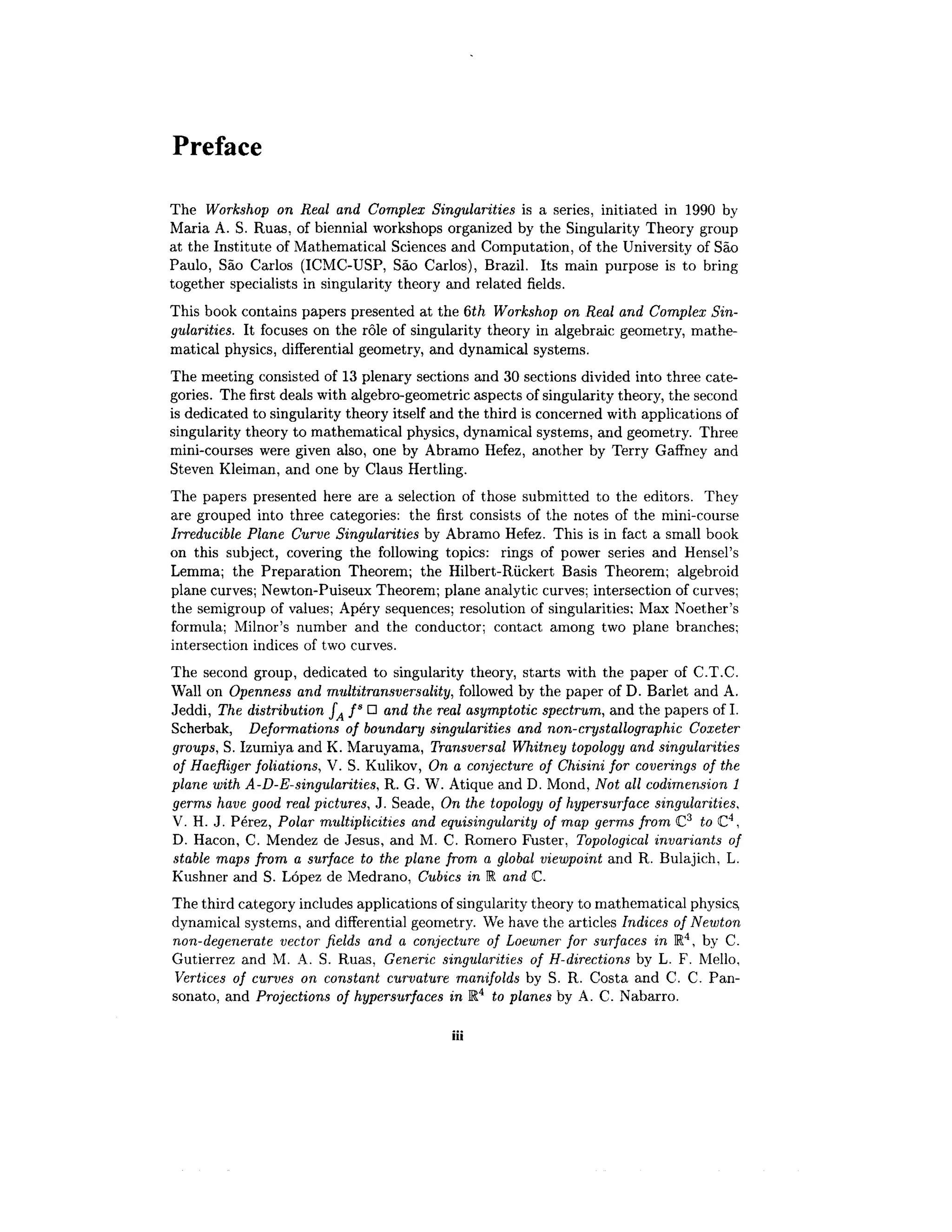 Preface
The Workshop on Real and Complex Singularities is a series, initiated in 1990 by
Maria A. S. Ruas, of biennial workshops organized by the Singularity Theory group
at the Institute of Mathematical Sciences and Computation, of the University of Sao
Paulo, Sao Carlos (ICMC-USP, Sao Carlos), Brazil. Its main purpose is to bring
together specialists in singularity theory and related fields.
This book contains papers presented at the 6th Workshop on Real and Complex Sin-
gularities. It focuses on the role of singularity theory in algebraic geometry, mathe-
matical physics, differential geometry, and dynamical systems.
The meeting consisted of 13 plenary sections and 30 sections divided into three cate-
gories. The first deals with algebro-geometric aspects of singularity theory, the second
is dedicated to singularity theory itself and the third is concerned with applications of
singularity theory to mathematical physics, dynamical systems, and geometry. Three
mini-courses were given also, one by Abramo Hefez, another by Terry Gaffney and
Steven Kleiman, and one by Glaus Hertling.
The papers presented here are a selection of those submitted to the editors. They
are grouped into three categories: the first consists of the notes of the mini-course
Irreducible Plane Curve Singularities by Abramo Hefez. This is in fact a small book
on this subject, covering the following topics: rings of power series and Hensel's
Lemma; the Preparation Theorem; the Hilbert-Riickert Basis Theorem; algebroid
plane curves; Newton-Puiseux Theorem; plane analytic curves; intersection ofcurves;
the semigroup of values; Apery sequences; resolution of singularities; Max Noether's
formula; Milnor's number and the conductor; contact among two plane branches;
intersection indices of two curves.
The second group, dedicated to singularity theory, starts with the paper of C.T.C.
Wall on Openness and multitransversality, followed by the paper of D. Barlet and A.
Jeddi, The distribution fA fs
D and the real asymptotic spectrum, and the papers of I.
Scherbak, Deformations of boundary singularities and non-crystallographic Coxeter
groups, S. Izumiya and K. Maruyama, Transversal Whitney topology and singularities
of Haefliger foliations, V. S. Kulikov, On a conjecture of Chisini for coverings of the
plane with A-D-E-singularities, R. G. W. Atique and D. Mond, Not all codimension 1
germs have good real pictures, J. Seade, On the topology of hypersurface singularities,
V. H. J. Perez, Polar multiplicities and equisingularity of map germs from C3
to C4
,
D. Hacon, C. Mendez de Jesus, and M. C. Romero Fuster, Topological invariants of
stable maps from a surface to the plane from a global viewpoint and R. Bulajich, L.
Kushner and S. Lopez de Medrano, Cubics in R and C.
The third category includes applications of singularity theory to mathematical physics,
dynamical systems, and differential geometry. We have the articles Indices of Newton
non-degenerate vector fields and a conjecture of Loewner for surfaces in R4
, by C.
Gutierrez and M. A. S. Ruas, Generic singularities of H-directions by L. F. Mello,
Vertices of curves on constant curvature manifolds by S. R. Costa and C. C. Pan-
sonato, and Projections of hypersurfaces in R4
to planes by A. C. Nabarro.
 