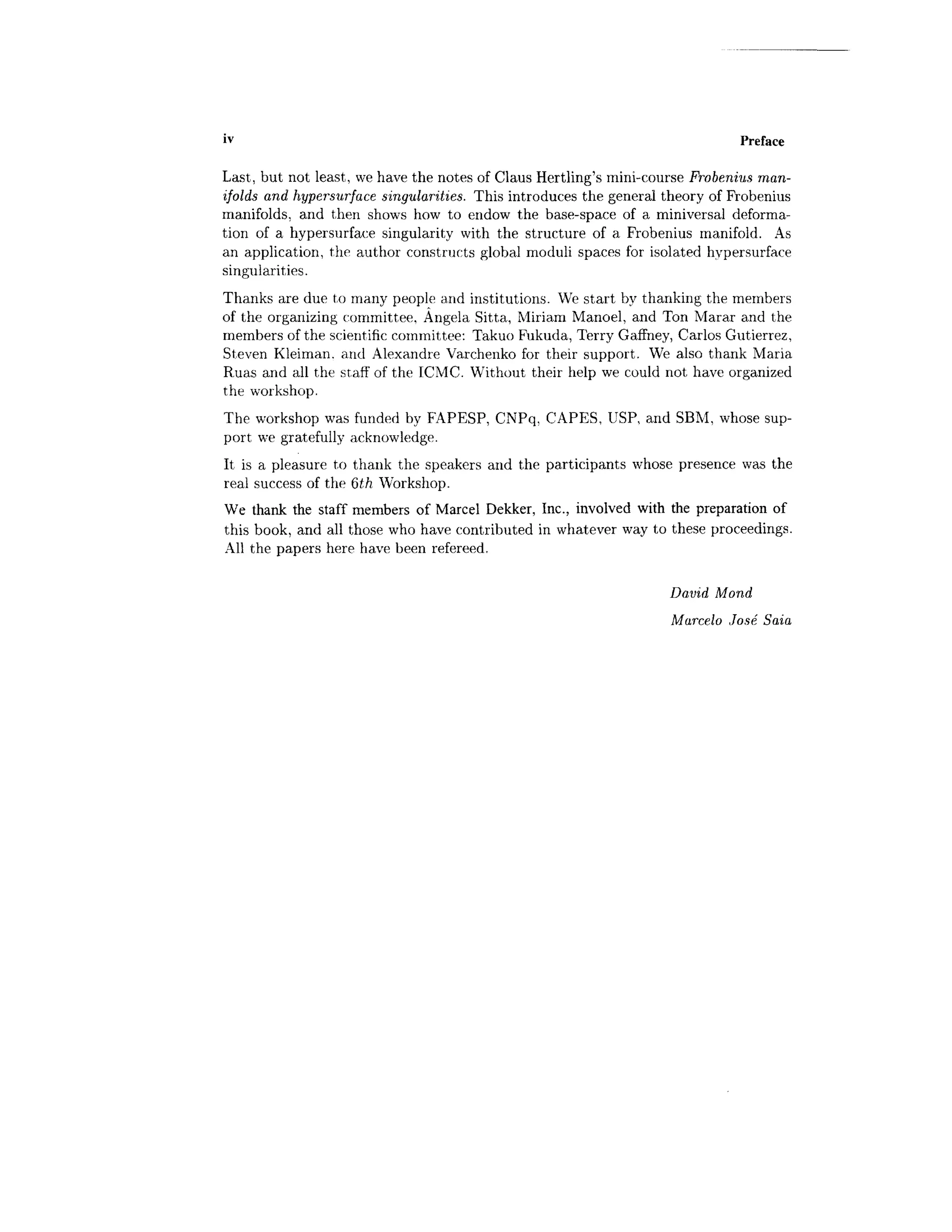 iv Preface
Last, but not least, we have the notes of Glaus Hertling's mini-course Frobenius man-
ifolds and hypersurface singularities. This introduces the general theory of Frobenius
manifolds, and then shows how to endow the base-space of a miniversal deforma-
tion of a hypersurface singularity with the structure of a Frobenius manifold. As
an application, the author constructs global moduli spaces for isolated hypersurface
singularities.
Thanks are due to many people and institutions. We start by thanking the members
of the organizing committee, Angela Sitta, Miriam Manoel, and Ton Marar and the
members of the scientific committee: Takuo Fukuda, Terry Gaffney, Carlos Gutierrez,
Steven Kleiman. and Alexandre Varchenko for their support. We also thank Maria
Ruas and all the staff of the ICMC. Without their help we could not have organized
the workshop.
The workshop was funded by FAPESP, CNPq, CAPES, USP, and SBM, whose sup-
port we gratefully acknowledge.
It is a pleasure to thank the speakers and the participants whose presence was the
real success of the Qth Workshop.
We thank the staff members of Marcel Dekker, Inc., involved with the preparation of
this book, and all those who have contributed in whatever way to these proceedings.
All the papers here have been refereed.
David Mond
Marcelo Jose Saia
 