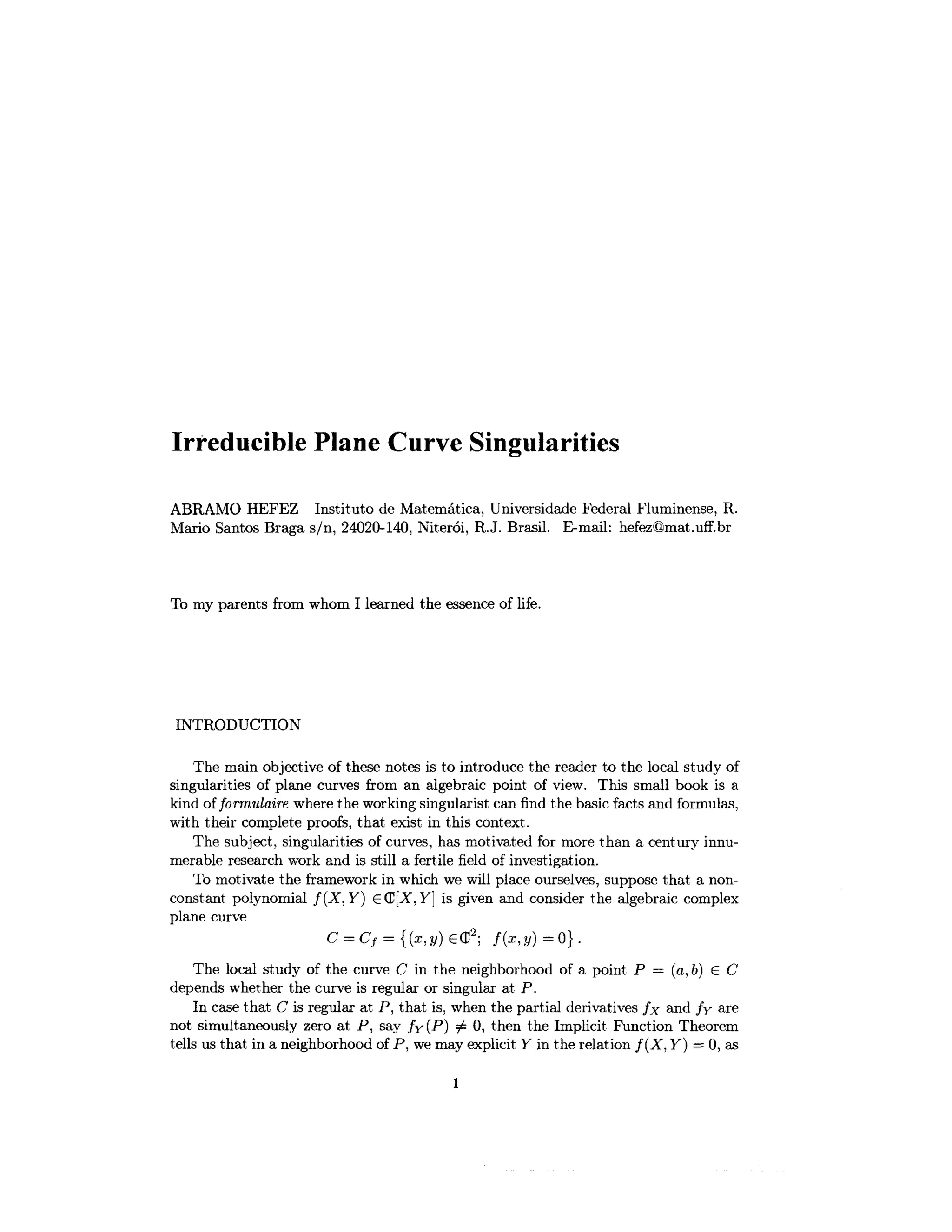 Irreducible Plane Curve Singularities
ABRAMO HEFEZ Institute de Matematica, Universidade Federal Fluminense, R.
Mario Santos Braga s/n, 24020-140, Niteroi, R.J. Brasil. E-mail: hefez@mat.uff.br
To my parents from whom I learned the essence of life.
INTRODUCTION
The main objective of these notes is to introduce the reader to the local study of
singularities of plane curves from an algebraic point of view. This small book is a
kind oiformulaire where the working singularist can find the basic facts and formulas,
with their complete proofs, that exist in this context.
The subject, singularities of curves, has motivated for more than a century innu-
merable research work and is still a fertile field of investigation.
To motivate the framework in which we will place ourselves, suppose that a non-
constant polynomial f ( X , Y ) £(E[X,Y] is given and consider the algebraic complex
plane curve
C = CV = {(*,</) G(T2
; /(*,y)=0}.
The local study of the curve C in the neighborhood of a point P = (a, b) G C
depends whether the curve is regular or singular at P.
In case that C is regular at P, that is, when the partial derivatives fx and /y are
not simultaneously zero at P, say /y(P) 7^ 0, then the Implicit Function Theorem
tells us that in a neighborhood of P, wemay explicit Y in the relation f ( X , Y} = 0, as
 