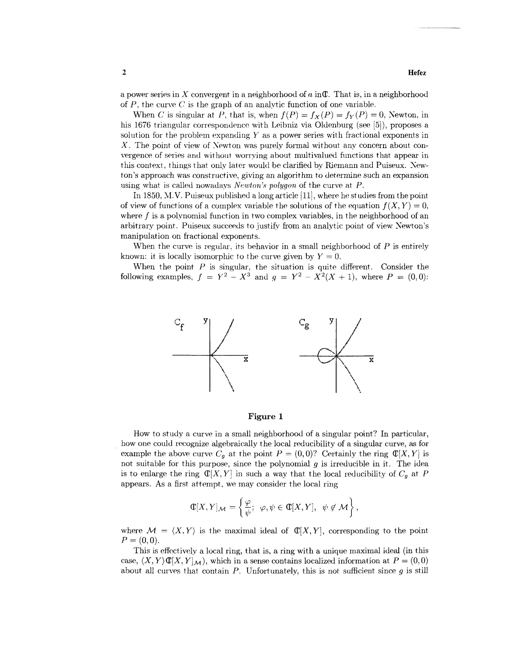Hefez
a power series in X convergent in a neighborhood of a in(C. That is, in a neighborhood
of P, the curve C is the graph of an analytic function of one variable.
When C is singular at P. that is, when f ( P ) = fx (P] = f v ( P } = 0, Newton, in
his 1676 triangular correspondence with Leibniz via Oldenburg (see [5]), proposes a
solution for the problem expanding Y as a power series with fractional exponents in
X. The point of view of Xewton was purely formal without any concern about con-
vergence of series and without worrying about multivalued functions that appeal' in
this context, things that only later would be clarified by Riemann arid Puiseux. New-
ton's approach was constructive, giving an algorithm to determine such an expansion
using what is called nowadays Newton's polygon of the curve at P.
In 1850, M.V, Puiseux published a long article [11], where he studies from the point
of view of functions of a complex variable the solutions of the equation f ( X , Y) = 0,
where / is a polynomial function in two complex variables, in the neighborhood of an
arbitrary point. Puiseux succeeds to justify from an analytic point of view Newton's
manipulation on fractional exponents.
When the curve is regular, its behavior in a small neighborhood of P is entirely
known: it is locally isomorphic to the curve given by Y = 0.
When the point P is singular, the situation is quite different. Consider the
following examples, / = Y2
- X3
and g = Y2
- X2
(X + 1), where P = (0,0):
C c y
L
g
/
 *

Figure 1
How to study a curve in a small neighborhood of a singular point? In particular,
how one could recognize algebraically the local reducibility of a singular curve, as for
example the above curve Cg at the point P = (0,0)? Certainly the ring Q[X, Y} is
not suitable for this purpose, since the polynomial g is irreducible in it. The idea
is to enlarge the ring (E[A", Y] in such a way that the local reducibility of Cg at P
appears. As a first attempt, we may consider the local ring
where Ai = (X, Y} is the maximal ideal of (D[X, Y], corresponding to the point
P = (0,0).
This is effectively a local ring, that is, a ring with a unique maximal ideal (in this
case, (X, Y)(£[X, Y ] M ) , which in a sense contains localized information at P — (0,0)
about all curves that contain P. Unfortunately, this is not sufficient since g is still
 