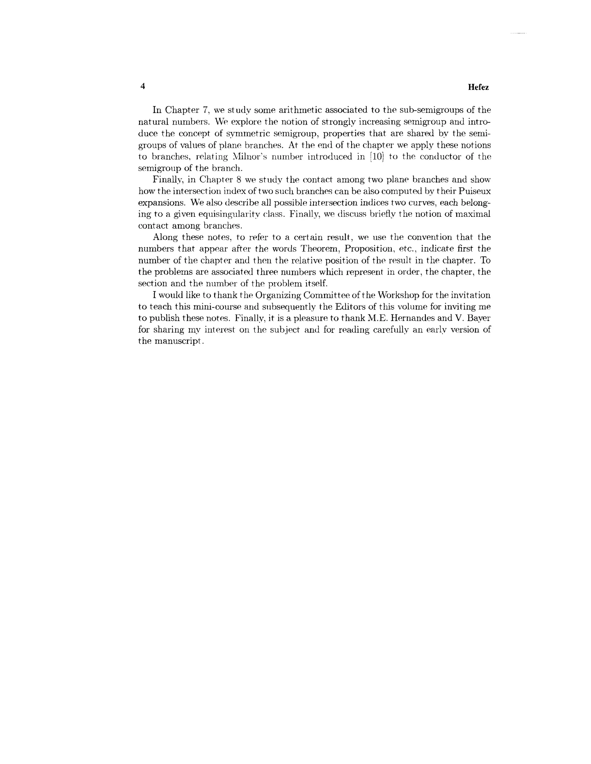 4 Hefez
In Chapter 7, we study some arithmetic associated to the sub-semigroups of the
natural numbers. We explore the notion of strongly increasing semigroup and intro-
duce the concept of symmetric semigroup, properties that are shared by the semi-
groups of values of plane branches. At the end of the chapter we apply these notions
to branches, relating Milnor's number introduced in [10] to the conductor of the
semigroup of the branch.
Finally, in Chapter 8 we study the contact among two plane branches and show-
how the intersection index of two such branches can be also computed by their Puiseux
expansions. We also describe all possible intersection indices two curves, each belong-
ing to a given equisingularity class. Finally, we discuss briefly the notion of maximal
contact among branches.
Along these notes, to refer to a certain result, we use the convention that the
numbers that appear after the words Theorem, Proposition, etc., indicate first the
number of the chapter and then the relative position of the result in the chapter. To
the problems are associated three numbers which represent in order, the chapter, the
section and the number of the problem itself.
I would like to thank the Organizing Committee of the Workshop for the invitation
to teach this mini-course and subsequently the Editors of this volume for inviting me
to publish these notes. Finally, it is a pleasure to thank M.E. Hernandes and V. Bayer
for sharing my interest on the subject and for reading carefully an early version of
the manuscript.
 