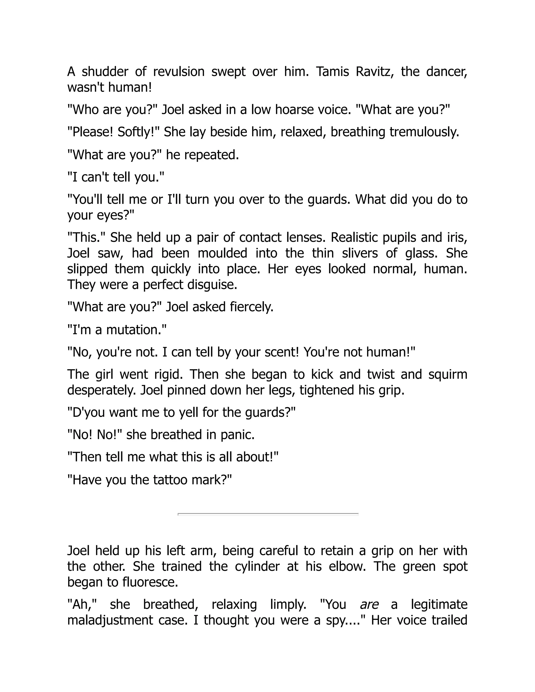 A shudder of revulsion swept over him. Tamis Ravitz, the dancer,
wasn't human!
"Who are you?" Joel asked in a low hoarse voice. "What are you?"
"Please! Softly!" She lay beside him, relaxed, breathing tremulously.
"What are you?" he repeated.
"I can't tell you."
"You'll tell me or I'll turn you over to the guards. What did you do to
your eyes?"
"This." She held up a pair of contact lenses. Realistic pupils and iris,
Joel saw, had been moulded into the thin slivers of glass. She
slipped them quickly into place. Her eyes looked normal, human.
They were a perfect disguise.
"What are you?" Joel asked fiercely.
"I'm a mutation."
"No, you're not. I can tell by your scent! You're not human!"
The girl went rigid. Then she began to kick and twist and squirm
desperately. Joel pinned down her legs, tightened his grip.
"D'you want me to yell for the guards?"
"No! No!" she breathed in panic.
"Then tell me what this is all about!"
"Have you the tattoo mark?"
Joel held up his left arm, being careful to retain a grip on her with
the other. She trained the cylinder at his elbow. The green spot
began to fluoresce.
"Ah," she breathed, relaxing limply. "You are a legitimate
maladjustment case. I thought you were a spy...." Her voice trailed
 