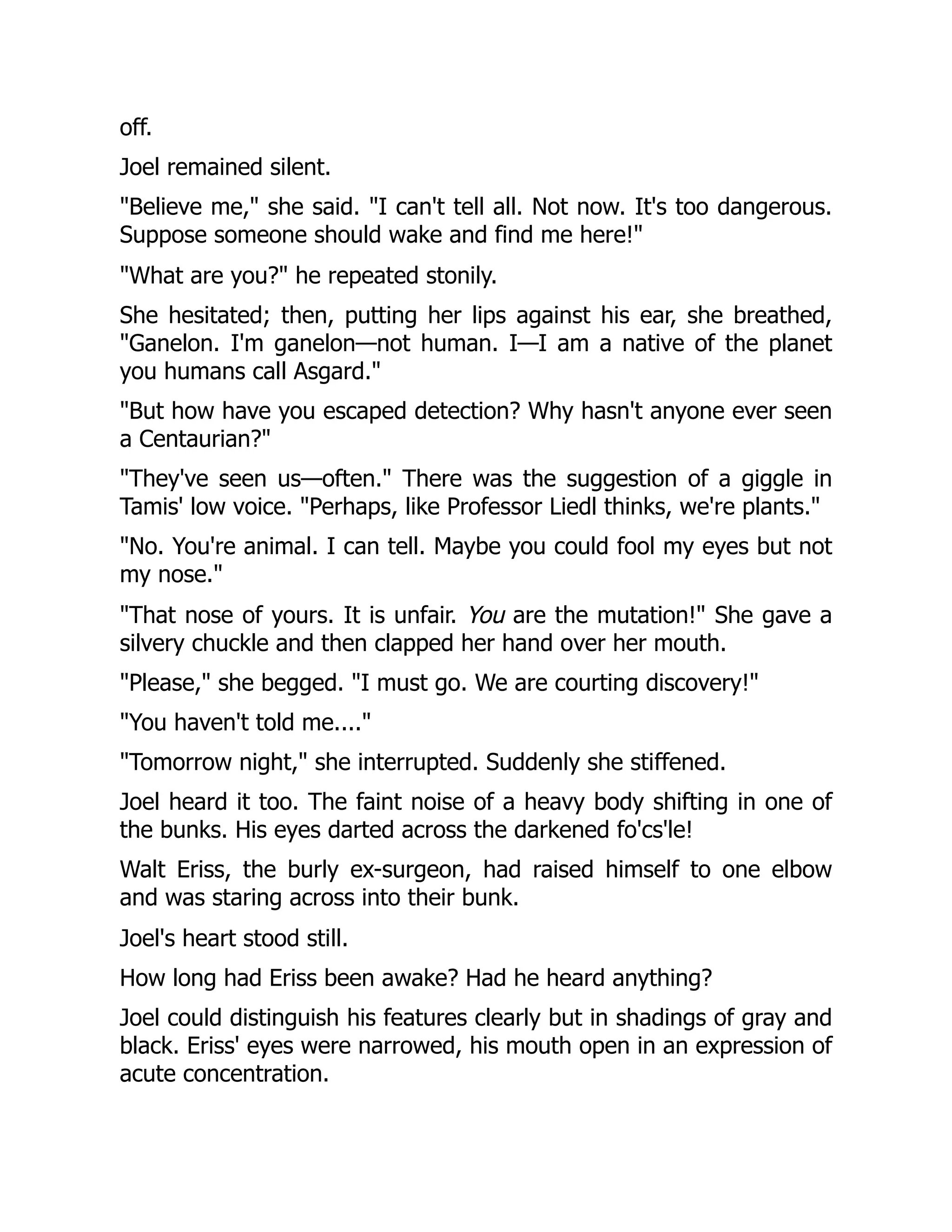 off.
Joel remained silent.
"Believe me," she said. "I can't tell all. Not now. It's too dangerous.
Suppose someone should wake and find me here!"
"What are you?" he repeated stonily.
She hesitated; then, putting her lips against his ear, she breathed,
"Ganelon. I'm ganelon—not human. I—I am a native of the planet
you humans call Asgard."
"But how have you escaped detection? Why hasn't anyone ever seen
a Centaurian?"
"They've seen us—often." There was the suggestion of a giggle in
Tamis' low voice. "Perhaps, like Professor Liedl thinks, we're plants."
"No. You're animal. I can tell. Maybe you could fool my eyes but not
my nose."
"That nose of yours. It is unfair. You are the mutation!" She gave a
silvery chuckle and then clapped her hand over her mouth.
"Please," she begged. "I must go. We are courting discovery!"
"You haven't told me...."
"Tomorrow night," she interrupted. Suddenly she stiffened.
Joel heard it too. The faint noise of a heavy body shifting in one of
the bunks. His eyes darted across the darkened fo'cs'le!
Walt Eriss, the burly ex-surgeon, had raised himself to one elbow
and was staring across into their bunk.
Joel's heart stood still.
How long had Eriss been awake? Had he heard anything?
Joel could distinguish his features clearly but in shadings of gray and
black. Eriss' eyes were narrowed, his mouth open in an expression of
acute concentration.
 