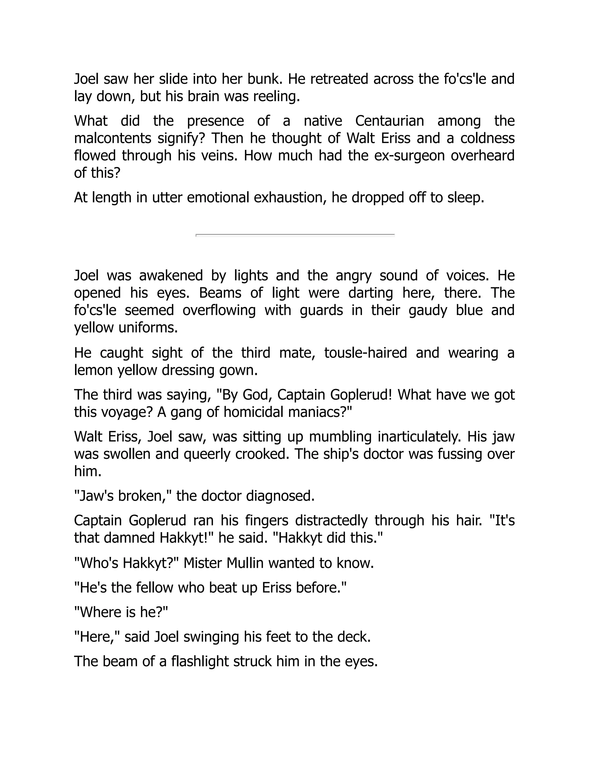 Joel saw her slide into her bunk. He retreated across the fo'cs'le and
lay down, but his brain was reeling.
What did the presence of a native Centaurian among the
malcontents signify? Then he thought of Walt Eriss and a coldness
flowed through his veins. How much had the ex-surgeon overheard
of this?
At length in utter emotional exhaustion, he dropped off to sleep.
Joel was awakened by lights and the angry sound of voices. He
opened his eyes. Beams of light were darting here, there. The
fo'cs'le seemed overflowing with guards in their gaudy blue and
yellow uniforms.
He caught sight of the third mate, tousle-haired and wearing a
lemon yellow dressing gown.
The third was saying, "By God, Captain Goplerud! What have we got
this voyage? A gang of homicidal maniacs?"
Walt Eriss, Joel saw, was sitting up mumbling inarticulately. His jaw
was swollen and queerly crooked. The ship's doctor was fussing over
him.
"Jaw's broken," the doctor diagnosed.
Captain Goplerud ran his fingers distractedly through his hair. "It's
that damned Hakkyt!" he said. "Hakkyt did this."
"Who's Hakkyt?" Mister Mullin wanted to know.
"He's the fellow who beat up Eriss before."
"Where is he?"
"Here," said Joel swinging his feet to the deck.
The beam of a flashlight struck him in the eyes.
 