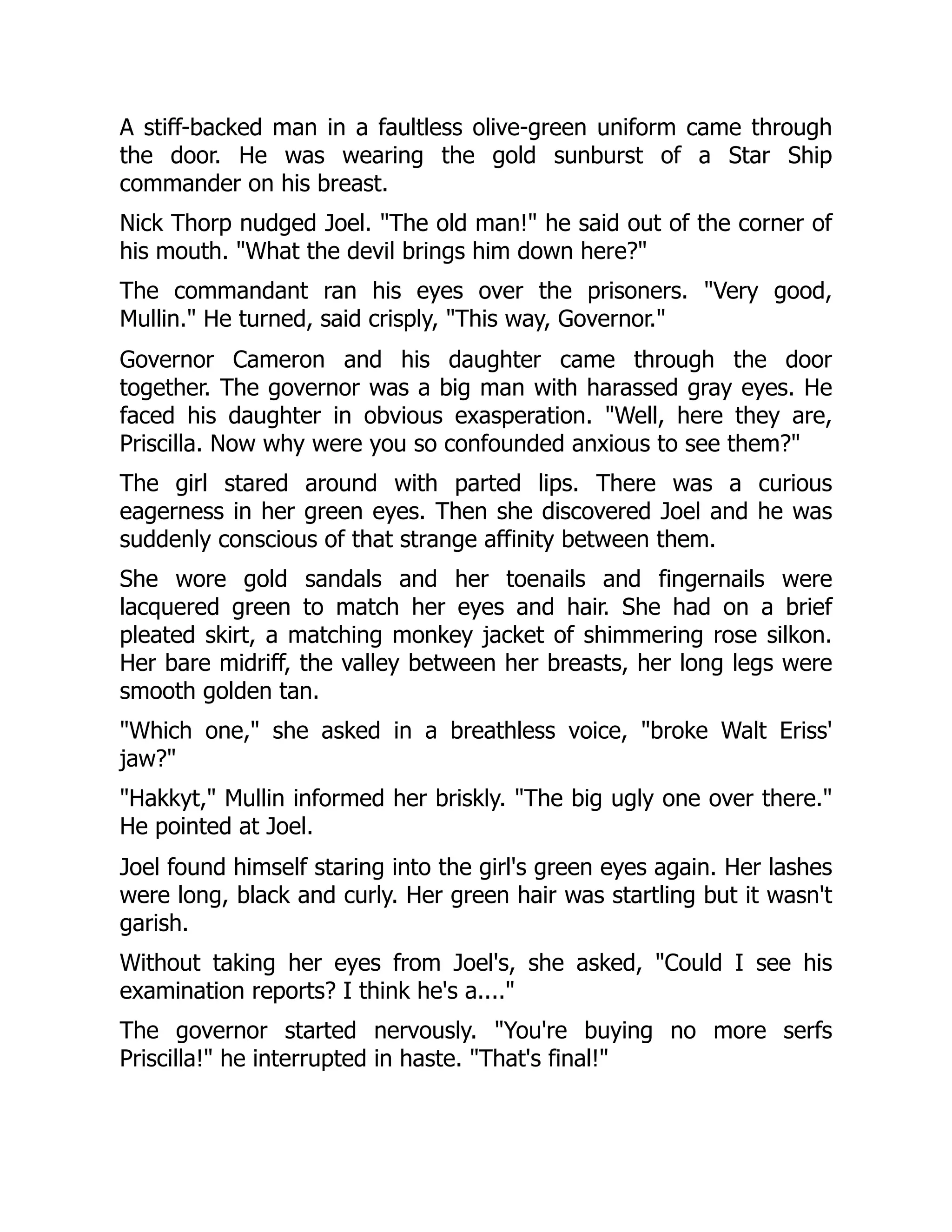 A stiff-backed man in a faultless olive-green uniform came through
the door. He was wearing the gold sunburst of a Star Ship
commander on his breast.
Nick Thorp nudged Joel. "The old man!" he said out of the corner of
his mouth. "What the devil brings him down here?"
The commandant ran his eyes over the prisoners. "Very good,
Mullin." He turned, said crisply, "This way, Governor."
Governor Cameron and his daughter came through the door
together. The governor was a big man with harassed gray eyes. He
faced his daughter in obvious exasperation. "Well, here they are,
Priscilla. Now why were you so confounded anxious to see them?"
The girl stared around with parted lips. There was a curious
eagerness in her green eyes. Then she discovered Joel and he was
suddenly conscious of that strange affinity between them.
She wore gold sandals and her toenails and fingernails were
lacquered green to match her eyes and hair. She had on a brief
pleated skirt, a matching monkey jacket of shimmering rose silkon.
Her bare midriff, the valley between her breasts, her long legs were
smooth golden tan.
"Which one," she asked in a breathless voice, "broke Walt Eriss'
jaw?"
"Hakkyt," Mullin informed her briskly. "The big ugly one over there."
He pointed at Joel.
Joel found himself staring into the girl's green eyes again. Her lashes
were long, black and curly. Her green hair was startling but it wasn't
garish.
Without taking her eyes from Joel's, she asked, "Could I see his
examination reports? I think he's a...."
The governor started nervously. "You're buying no more serfs
Priscilla!" he interrupted in haste. "That's final!"
 