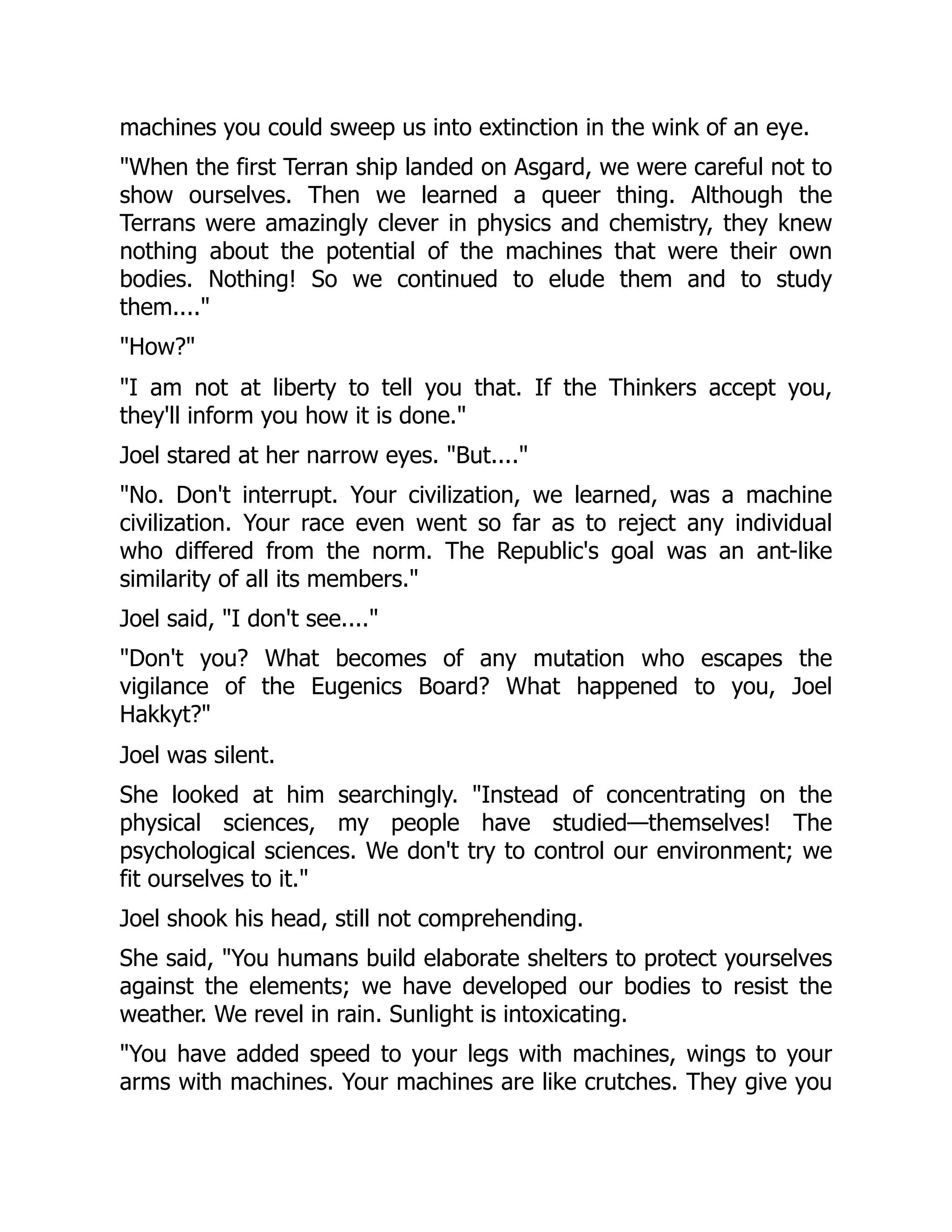 machines you could sweep us into extinction in the wink of an eye.
"When the first Terran ship landed on Asgard, we were careful not to
show ourselves. Then we learned a queer thing. Although the
Terrans were amazingly clever in physics and chemistry, they knew
nothing about the potential of the machines that were their own
bodies. Nothing! So we continued to elude them and to study
them...."
"How?"
"I am not at liberty to tell you that. If the Thinkers accept you,
they'll inform you how it is done."
Joel stared at her narrow eyes. "But...."
"No. Don't interrupt. Your civilization, we learned, was a machine
civilization. Your race even went so far as to reject any individual
who differed from the norm. The Republic's goal was an ant-like
similarity of all its members."
Joel said, "I don't see...."
"Don't you? What becomes of any mutation who escapes the
vigilance of the Eugenics Board? What happened to you, Joel
Hakkyt?"
Joel was silent.
She looked at him searchingly. "Instead of concentrating on the
physical sciences, my people have studied—themselves! The
psychological sciences. We don't try to control our environment; we
fit ourselves to it."
Joel shook his head, still not comprehending.
She said, "You humans build elaborate shelters to protect yourselves
against the elements; we have developed our bodies to resist the
weather. We revel in rain. Sunlight is intoxicating.
"You have added speed to your legs with machines, wings to your
arms with machines. Your machines are like crutches. They give you
 
