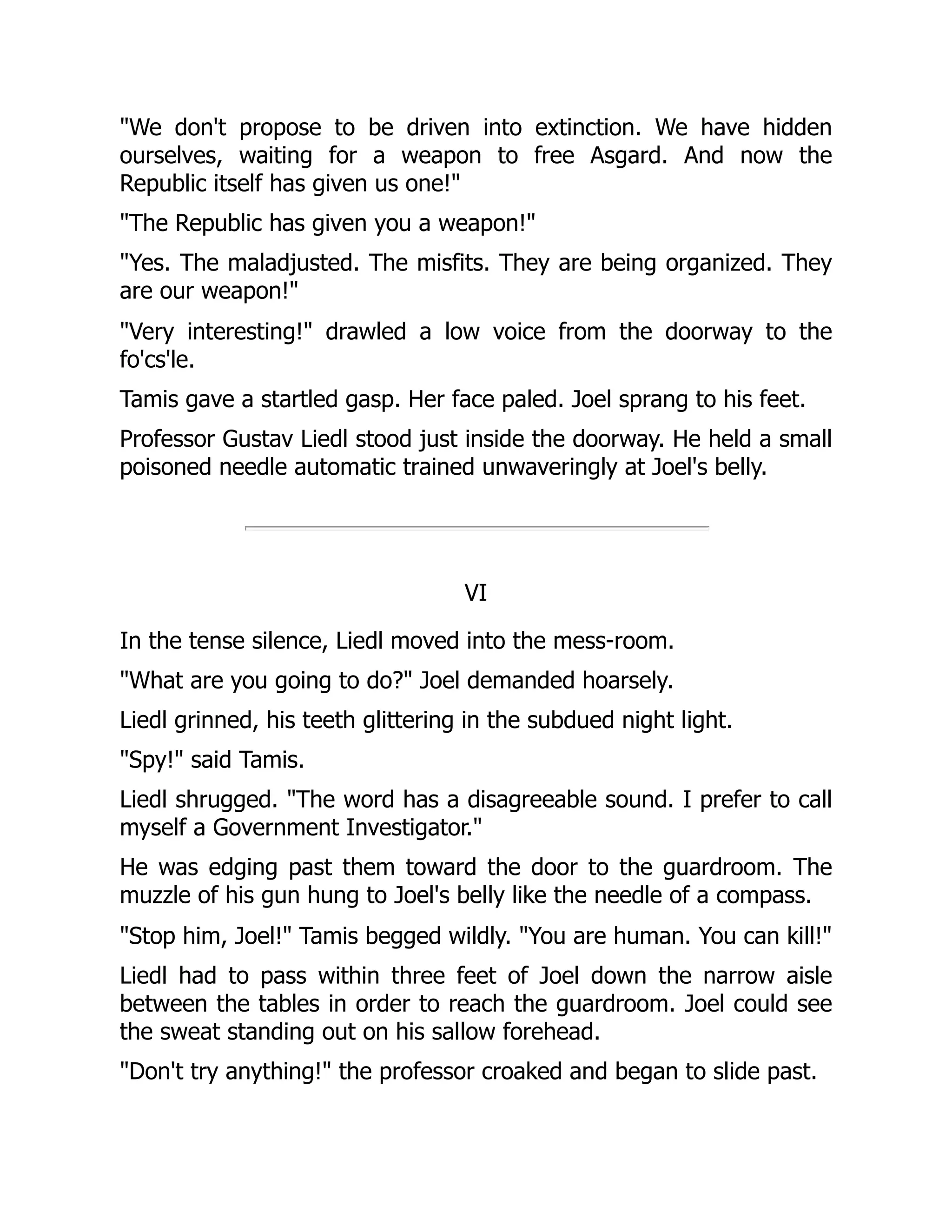 "We don't propose to be driven into extinction. We have hidden
ourselves, waiting for a weapon to free Asgard. And now the
Republic itself has given us one!"
"The Republic has given you a weapon!"
"Yes. The maladjusted. The misfits. They are being organized. They
are our weapon!"
"Very interesting!" drawled a low voice from the doorway to the
fo'cs'le.
Tamis gave a startled gasp. Her face paled. Joel sprang to his feet.
Professor Gustav Liedl stood just inside the doorway. He held a small
poisoned needle automatic trained unwaveringly at Joel's belly.
VI
In the tense silence, Liedl moved into the mess-room.
"What are you going to do?" Joel demanded hoarsely.
Liedl grinned, his teeth glittering in the subdued night light.
"Spy!" said Tamis.
Liedl shrugged. "The word has a disagreeable sound. I prefer to call
myself a Government Investigator."
He was edging past them toward the door to the guardroom. The
muzzle of his gun hung to Joel's belly like the needle of a compass.
"Stop him, Joel!" Tamis begged wildly. "You are human. You can kill!"
Liedl had to pass within three feet of Joel down the narrow aisle
between the tables in order to reach the guardroom. Joel could see
the sweat standing out on his sallow forehead.
"Don't try anything!" the professor croaked and began to slide past.
 