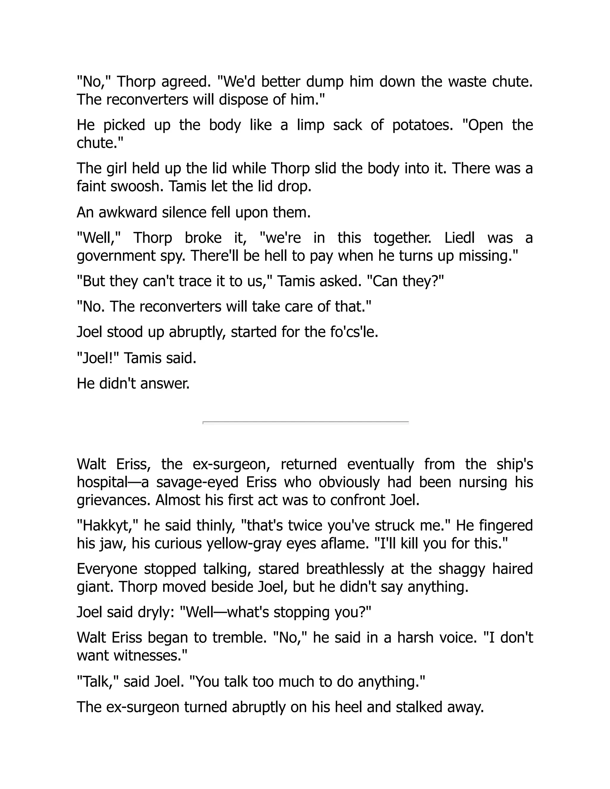 "No," Thorp agreed. "We'd better dump him down the waste chute.
The reconverters will dispose of him."
He picked up the body like a limp sack of potatoes. "Open the
chute."
The girl held up the lid while Thorp slid the body into it. There was a
faint swoosh. Tamis let the lid drop.
An awkward silence fell upon them.
"Well," Thorp broke it, "we're in this together. Liedl was a
government spy. There'll be hell to pay when he turns up missing."
"But they can't trace it to us," Tamis asked. "Can they?"
"No. The reconverters will take care of that."
Joel stood up abruptly, started for the fo'cs'le.
"Joel!" Tamis said.
He didn't answer.
Walt Eriss, the ex-surgeon, returned eventually from the ship's
hospital—a savage-eyed Eriss who obviously had been nursing his
grievances. Almost his first act was to confront Joel.
"Hakkyt," he said thinly, "that's twice you've struck me." He fingered
his jaw, his curious yellow-gray eyes aflame. "I'll kill you for this."
Everyone stopped talking, stared breathlessly at the shaggy haired
giant. Thorp moved beside Joel, but he didn't say anything.
Joel said dryly: "Well—what's stopping you?"
Walt Eriss began to tremble. "No," he said in a harsh voice. "I don't
want witnesses."
"Talk," said Joel. "You talk too much to do anything."
The ex-surgeon turned abruptly on his heel and stalked away.
 