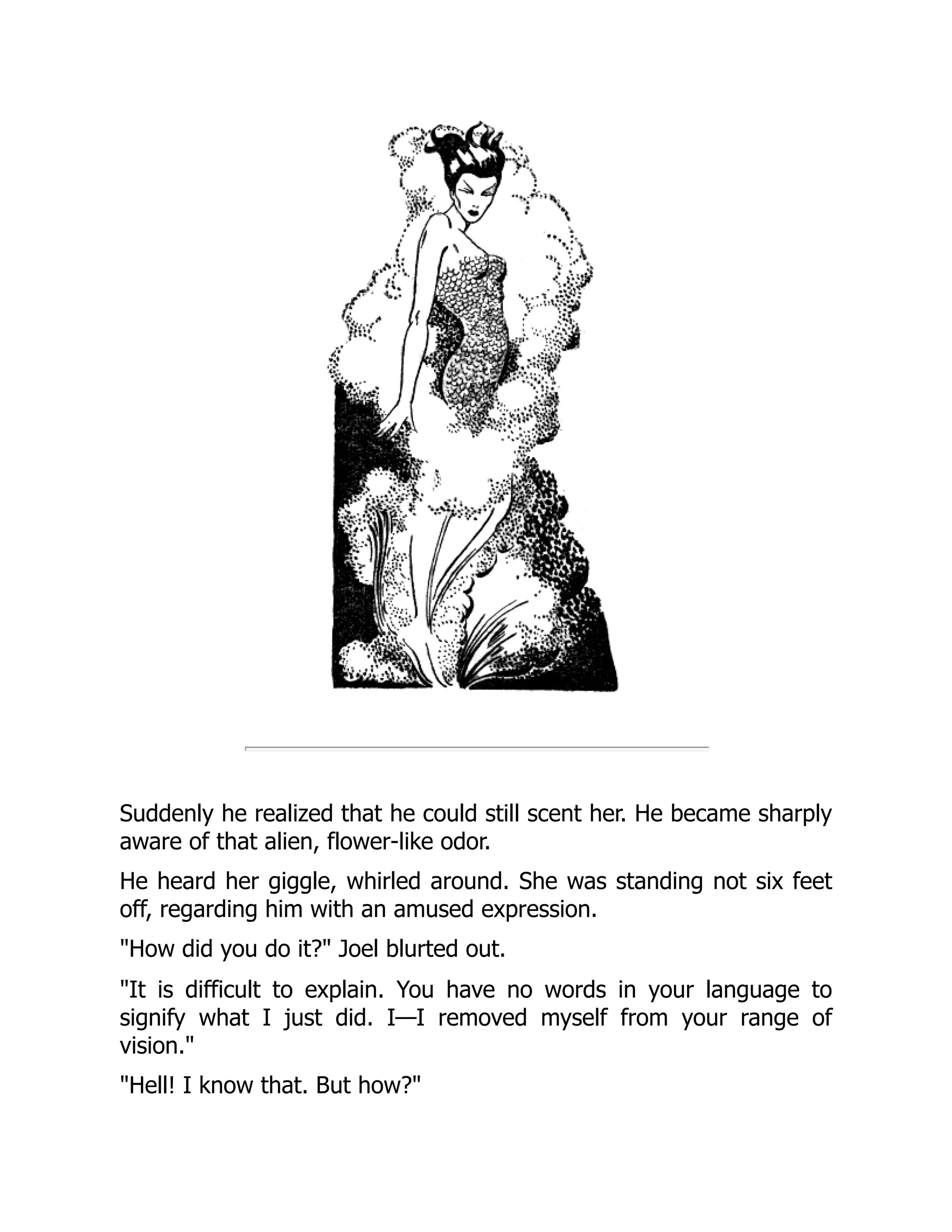 Suddenly he realized that he could still scent her. He became sharply
aware of that alien, flower-like odor.
He heard her giggle, whirled around. She was standing not six feet
off, regarding him with an amused expression.
"How did you do it?" Joel blurted out.
"It is difficult to explain. You have no words in your language to
signify what I just did. I—I removed myself from your range of
vision."
"Hell! I know that. But how?"
 