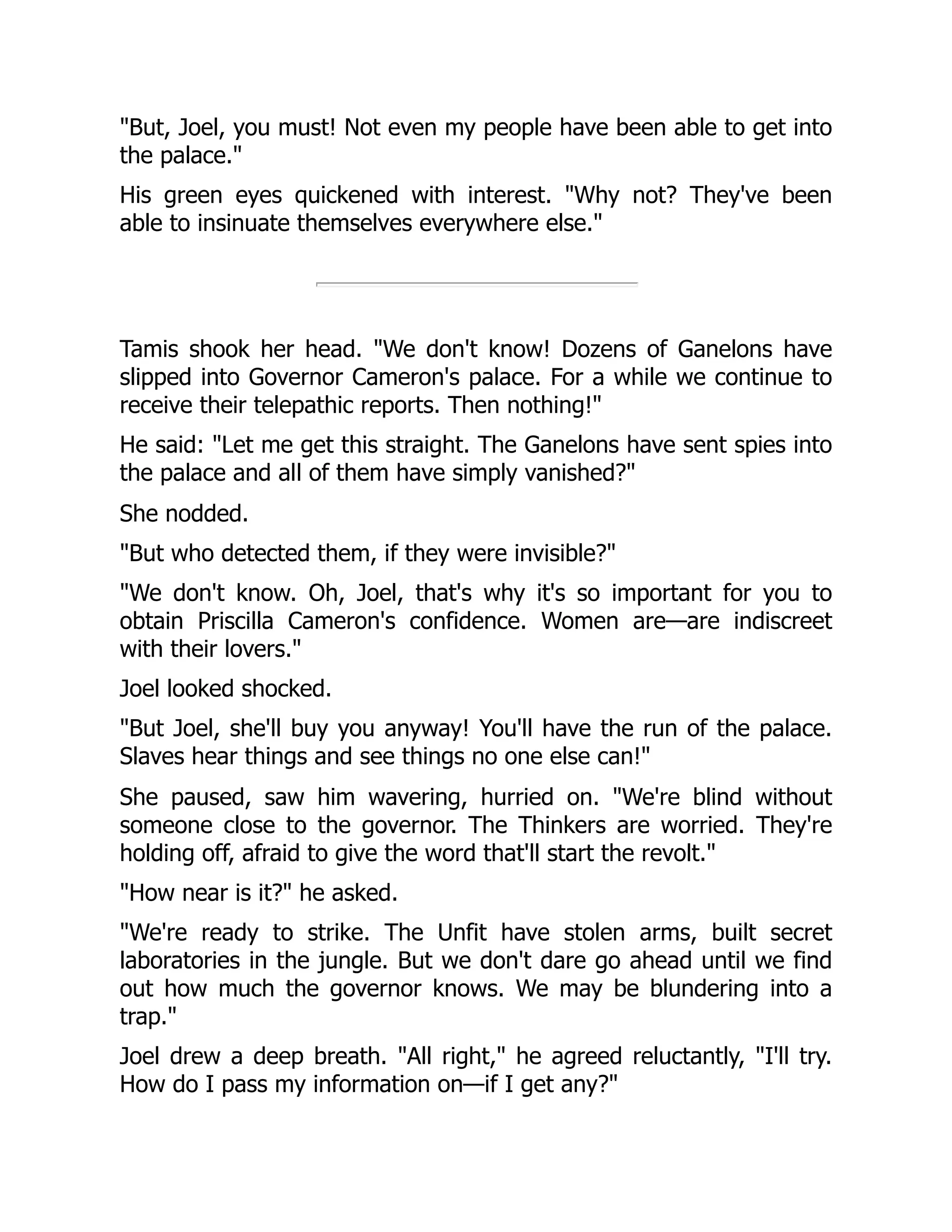 "But, Joel, you must! Not even my people have been able to get into
the palace."
His green eyes quickened with interest. "Why not? They've been
able to insinuate themselves everywhere else."
Tamis shook her head. "We don't know! Dozens of Ganelons have
slipped into Governor Cameron's palace. For a while we continue to
receive their telepathic reports. Then nothing!"
He said: "Let me get this straight. The Ganelons have sent spies into
the palace and all of them have simply vanished?"
She nodded.
"But who detected them, if they were invisible?"
"We don't know. Oh, Joel, that's why it's so important for you to
obtain Priscilla Cameron's confidence. Women are—are indiscreet
with their lovers."
Joel looked shocked.
"But Joel, she'll buy you anyway! You'll have the run of the palace.
Slaves hear things and see things no one else can!"
She paused, saw him wavering, hurried on. "We're blind without
someone close to the governor. The Thinkers are worried. They're
holding off, afraid to give the word that'll start the revolt."
"How near is it?" he asked.
"We're ready to strike. The Unfit have stolen arms, built secret
laboratories in the jungle. But we don't dare go ahead until we find
out how much the governor knows. We may be blundering into a
trap."
Joel drew a deep breath. "All right," he agreed reluctantly, "I'll try.
How do I pass my information on—if I get any?"
 